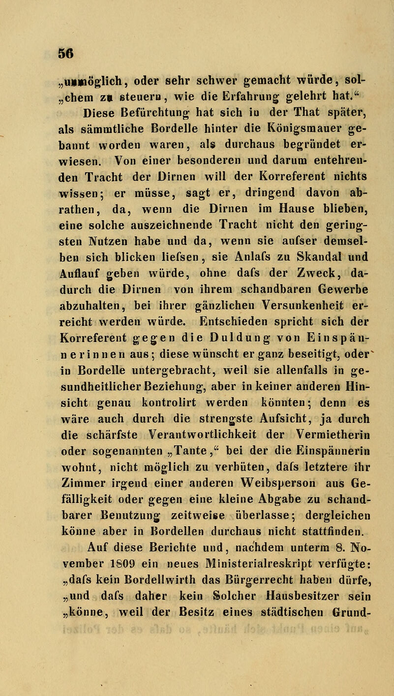 „uuyiöglich, oder sehr schwer gemacht würde, sol- chem z» steuern, wie die Erfahrung gelehrt hat. Diese Befürchtung hat sich iu der That später, als sämmtliche Bordelle hinter die Königsmauer ge- bannt worden waren, als durchaus begründet er- wiesen. Von einer besonderen und darum entehren- den Tracht der Dirnen will der Korreferent nichts wissen; er müsse, sagt er, dringend davon ab- rathen, da, wenn die Dirnen im Hause blieben, eine solche auszeichnende Tracht nicht den gering- sten Nutzen habe und da, wenn sie aufser demsel- ben sich blicken liefsen, sie Anlafs zu Skandal und Auflauf geben würde, ohne dafs der Zweck, da- durch die Dirnen von ihrem schandbaren Gewerbe abzuhalten, bei ihrer gänzlichen Versunkenheit er- reicht werden würde. Entschieden spricht sich der Korreferent gegen die Duldung von Einspän- ne rinnen aus; diese wünscht er ganz beseitigt, oder^ in Bordelle untergebracht, weil sie allenfalls in ge- sundheitlicher Beziehung, aber in keiner anderen Hin- sicht genau kontrolirt werden könnten; denn es wäre auch durch die strengste Aufsicht, ja durch die schärfste Verantwortlichkeit der Vermietherin oder sogenannten „Tante, bei der die Einspännerin wohnt, nicht möglich zu verhüten, dafs letztere ihr Zimmer irgend einer anderen Weibsperson aus Ge- fälligkeit oder gegen eine kleine Abgabe zu schand- barer Benutzung zeitweise überlasse; dergleichen könne aber in Bordellen durchaus nicht stattfinden. Auf diese Berichte und, nachdem unterm 8. No- vember 1809 ein neues Ministerialreskript verfügte: „dafs kein Bordellwirth das Bürgerrecht haben dürfe, „und dafs daher kein Solcher Hausbesitzer sein „könne, weil der Besitz eines städtischen Grund-