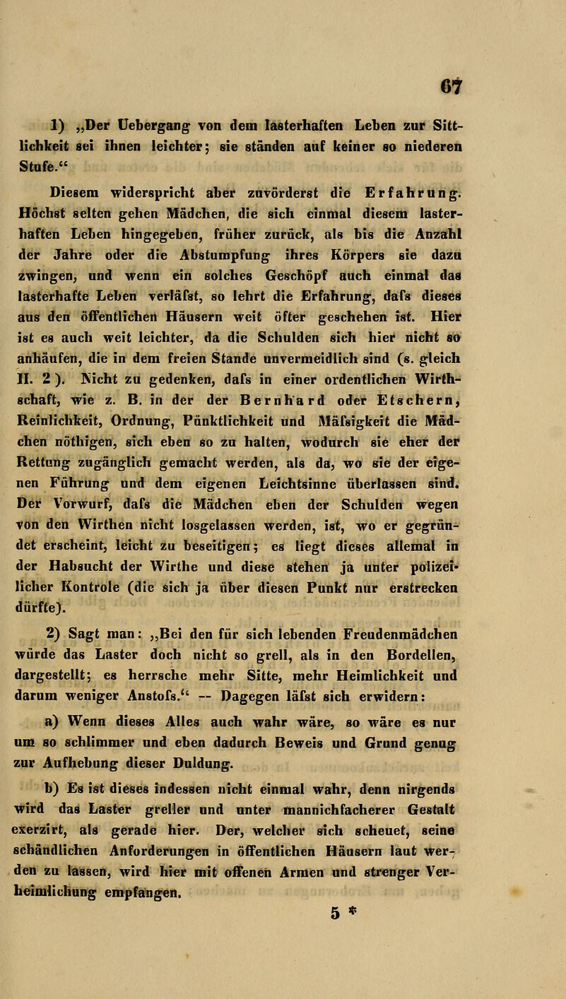 6t 1) „Der Uebergang von dem lasterhaften Leben zur Sitt- lichkeit sei ihnen leichter; sie ständen auf keiner so niederen Stufe. Diesem widerspricht aber zuvörderst die Erfahrung. Höchst selten gehen Mädchen, die sich einmal diesem laster- haften Leben hingegeben, früher zurück, als bis die Anzahl der Jahre oder die Abstumpfung ihres Körpers sie dazu zwingen; und wenn ein solches Geschöpf auch einmal das lasterhafte Leben verläfst, so lehrt die Erfahrung, dafs dieses aus den öffentlichen Häusern weit öfter geschehen ist. Hier ist es auch weit leichter, da die Schulden sich hier nicht so anhäufen, die in dem freien Stande unvermeidlich sind (s. gleich II. 2 ). Nicht zu gedenken, dafs in einer ordentlichen Wirth- schaft, wie z. B. in der der Bernhard oder Ets ehern, Reinlichkeit, Ordnung, Pünktlichkeit und Mäfsigkert die Mäd- chen nöthigen, sich eben so zu halten, wodurch sie eher der Rettung zugänglich gemacht werden, als da, wo sie der eige- nen Führung und dem eigenen Leichtsinne überlassen sind. Der Vorwurf, dafs die Mädchen eben der Schulden wegen von den Wirthen nicht losgelassen werden, ist, wo er gegrün- det erscheint, leicht zu beseitigen; es liegt dieses allemal in der Habsucht der Wirthe und diese stehen ja unter polizei- licher Kontrole (die sich ja über diesen Punkt nur erstrecken dürfte). 2) Sagt man: ,,Bei den für sich lebenden Freudenmädchen würde das Laster doch nicht so grell, als in den Bordellen, dargestellt; es herrsche mehr Sitte, mehr Heimlichkeit und darum weniger Anstofs.'' — Dagegen läfst sich erwidern: a) Wenn dieses Alles auch wahr wäre, so wäre es nur um so schlimmer und eben dadurch Beweis und Grund genug zur Aufhebung dieser Duldung. b) Es ist dieses indessen nicht einmal wahr, denn nirgends wird das Laster greller und unter mannichfacherer Gestalt exerzirt, als gerade hier. Der, welcher sich scheuet, seine schändlichen Anforderungen in öffentlichen Häusern laut wer- den zu lassen, wird hier mit offenen Armen und strenger Ver- heimlichung empfangen. 5 *