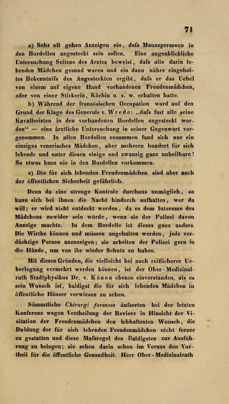 a) Sehr oft gehen Anzeigen ein, dafs Mannspersonen in den Bordellen angesteckt sein sollen. Eine augenblickliche Untersuchung Seitens des Arztes beweist, dafs alle darin le- benden Mädchen gesund waren und ein dann näher eingehol- tes Bekenntnifs des Angesteckten ergibt, dafs er das Uebel von einem auf eigene Hand vorhandenen Freudenmädchen, oder von einer Stickerin, Köchin u. s. w. erhalten hatte. b) Während der französischen Occupation ward auf den Grund der Klage des Generals v. Wrede: ..dafs fast alle seine Kavalleristen in den vorhandenen Bordellen angesteckt wor- den — eine ärztliche Untersuchung in seiner Gegenwart vor- genommen. In allen Bordellen zusammen fand sich nur ein einziges venerisches Mädchen, aber mehrere hundert für sich lebende und unter diesen einige und zwanzig ganz unheilbare! So etwas kann nie in den Bordellen vorkommen. c) Die für sich lebenden Freudenmädchen sind aber auch der öffentlichen Sicherheit gefährlich. Denn da eine strenge Kontrole durchaus unmöglich, so kann sich bei ihnen die Nacht hindurch aufhalten, wer da will; er wird nicht entdeckt werden, da es dem Interesse des Mädchens zuwider sein würde, wenn sie der Polizei davon Anzeige machte. In dem Bordelle ist dieses ganz anders. Die Wirthe können und müssen angehalten werden, jede ver- dächtige Person anzuzeigen; sie arbeiten der Polizei gern in die Hände, um von ihr wieder Schutz zu haben. Mit diesen Gründen, die vielleicht bei noch reiflicherer Ue- berlegung vermehrt werden können, ist der Ober-Medizinal- rath Stadtphysikus Dr. v. Konen ebenso einverstanden, als es sein Wunsch ist, baldigst die für sich lebenden Mädchen in öffentliche Häuser verwiesen zu sehen. Sämmtliche Chirurgi forenses äufserten bei der letzten Konferenz wegen Vertheilung der Beviere in Hinsicht der Vi- sitation der Freudenmädchen den lebhaftesten Wunsch, die Duldung der für sich lebenden Freudenmädchen nicht ferner zu gestatten und diese Mafsregel des Baldigsten zur Ausfüh- rung zu bringen; sie sehen darin schon im Voraus den Vor- theil für die öffentliche Gesundheit. Herr Ober-Medizinalrath