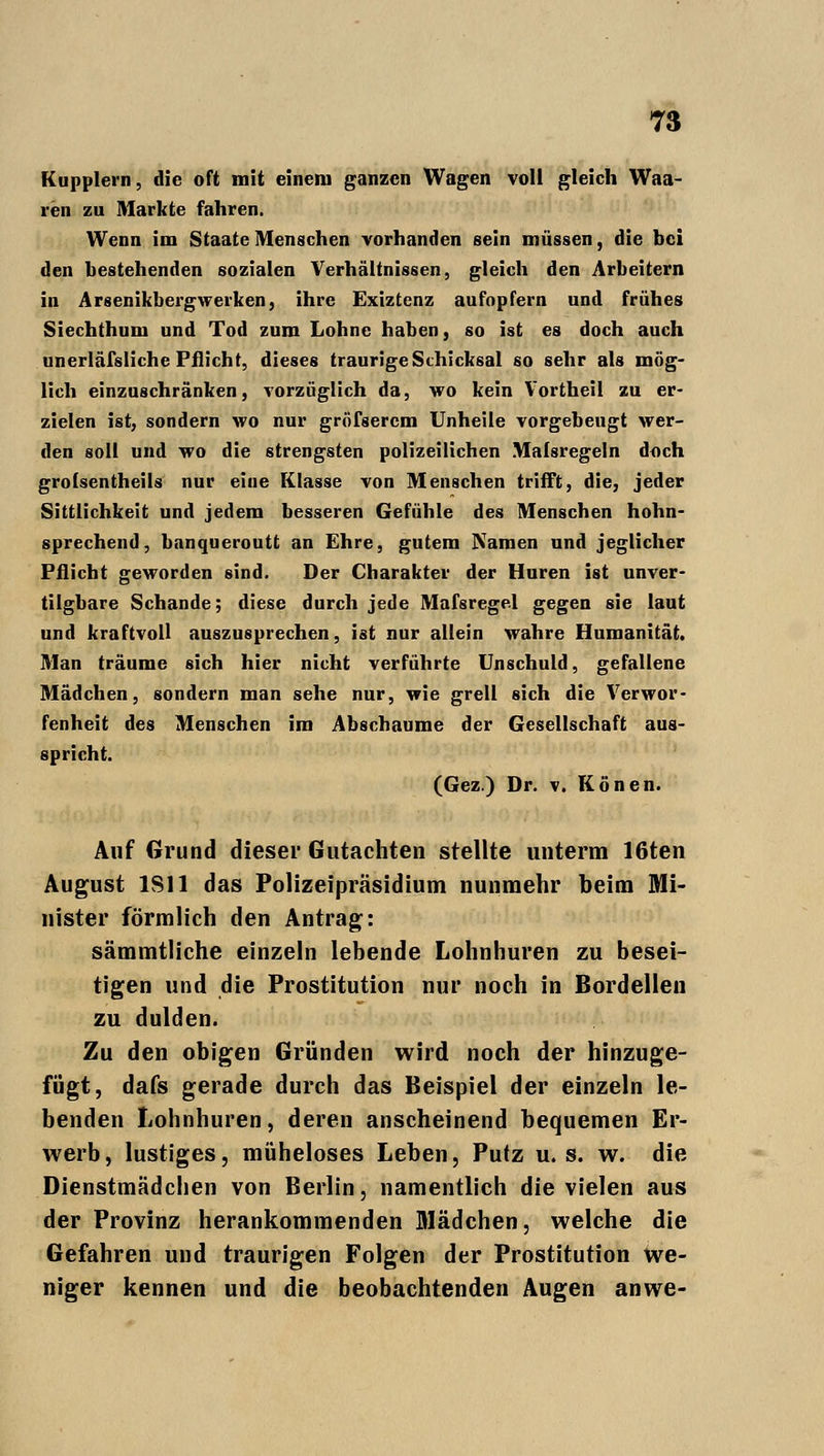 Kupplern, die oft mit einem ganzen Wagen voll gleich Waa- reii zu Markte fahren. Wenn im Staate Menschen vorhanden sein müssen, die bei den bestehenden sozialen Verhältnissen, gleich den Arbeitern in Arsenikbergwerken, ihre Exiztenz aufopfern und frühes Siechthum und Tod zum Lohne haben, so ist es doch auch unerläfsliche Pflicht, dieses traurige Schicksal so sehr als mög- lich einzuschränken, vorzüglich da, wo kein Vortheil zu er- zielen ist, sondern wo nur gröfserem Unheile vorgebeugt wer- den soll und wo die strengsten polizeilichen Malsregeln doch grolsentheils nur eine Klasse von Menschen trifft, die, jeder Sittlichkeit und jedem besseren Gefühle des Menschen hohn- sprechend, banqueroutt an Ehre, gutem Namen und jeglicher Pflicht geworden sind. Der Charakter der Huren ist unver- tilgbare Schande; diese durch jede Mafsregel gegen sie laut und kraftvoll auszusprechen, ist nur allein wahre Humanität. Man träume sich hier nicht verführte Unschuld, gefallene Mädchen, sondern man sehe nur, wie grell sich die Verwor- fenheit des Menschen im Abschäume der Gesellschaft aus- spricht. (Gez.) Dr. v. Konen. Auf Grund dieser Gutachten stellte unterm 16ten August 1S11 das Polizeipräsidium nunmehr beim Mi- nister förmlich den Antrag: sämmtliche einzeln lebende Lohnhuren zu besei- tigen und die Prostitution nur noch in Bordellen zu dulden. Zu den obigen Gründen wird noch der hinzuge- fügt, dafs gerade durch das Beispiel der einzeln le- benden Lohnhuren, deren anscheinend bequemen Er- werb, lustiges, müheloses Leben, Putz u. s. w. die Dienstmädchen von Berlin, namentlich die vielen aus der Provinz herankommenden Mädchen, welche die Gefahren und traurigen Folgen der Prostitution we- niger kennen und die beobachtenden Augen anwe-