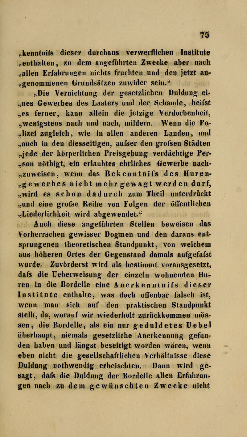 „kenntnifs dieser durchaus verwerflichen Institute „enthalten, zu dem angeführten Zwecke aber nach „allen Erfahrungen nichts fruchten und den jetzt an- genommenen Grundsätzen zuwider sein. „Die Vernichtung der gesetzlichen Duldung ei- „nes Gewerbes des Lasters und der Schande, heifst „es ferner, kann allein die jetzige Verdorbenheit, „wenigstens nach und nach, mildern, Wenn die Po- lizei zugleich, wie in allen anderen Landen, und „auch in den diesseitigen, aufser den grofsen Städten „jede der körperlichen Preisgebung verdächtige Per- „son nöthigt, ein erlaubtes ehrliches Gewerbe nach- zuweisen, wenn das Bekenntnifs des Huren- „gewerbes nicht mehr gewagt werden darf, „wird es schon dadurch zum Theil unterdrückt „und eine grofse Reihe von Folgen der öffentlichen „Liederlichkeit wird abgewendet. Auch diese angeführten Stellen beweisen das Vorherrschen gewisser Dogmen und den daraus ent- sprungenen theoretischen Standpunkt, von welchem aus höheren Ortes der Gegenstand damals aufgefafst wurde. Zuvörderst wird als bestimmt vorausgesetzt, dafs die Ueberweisung der einzeln wohnenden Hu- ren in die Bordelle eine Anerkenntnifs dieser Institute enthalte, was doch offenbar falsch ist, wenn man sich auf den praktischen Standpunkt stellt, da, worauf wir wiederholt zurückkommen müs- sen, die Bordelle, als ein nur geduldetes Uebel überhaupt, niemals gesetzliche Anerkennung gefun- den haben und längst beseitigt worden wären, wenn eben nicht die gesellschaftlichen Verhältnisse diese Duldung nothwendig erheischten. Dann wird ge- sagt, dafs die Duldung der Bordelle allen Erfahrun- gen nach zu dem gewünschten Zwecke nicht