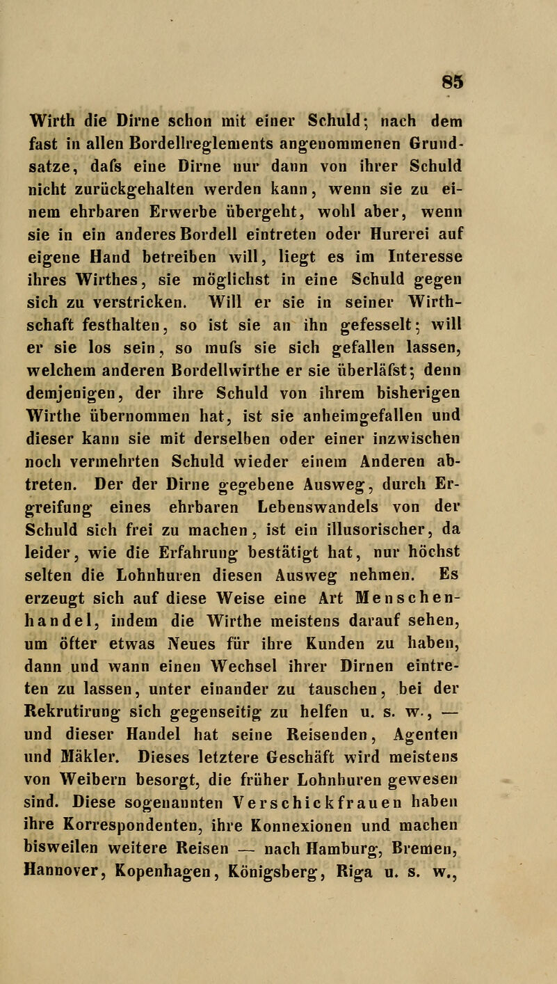 Wirth die Dirne schon mit einer Schuld; nach dem fast in allen Bordellreglements angenommenen Grund- satze, dafs eine Dirne nur dann von ihrer Schuld nicht zurückgehalten werden kann, wenn sie zu ei- nem ehrbaren Erwerbe übergeht, wohl aber, wenn sie in ein anderes Bordell eintreten oder Hurerei auf eigene Hand betreiben will, liegt es im Interesse ihres Wirthes, sie möglichst in eine Schuld gegen sich zu verstricken. Will er sie in seiner Wirt- schaft festhalten, so ist sie an ihn gefesselt; will er sie los sein, so mufs sie sich gefallen lassen, welchem anderen Bordellwirthe er sie überläfst; denn demjenigen, der ihre Schuld von ihrem bisherigen Wirthe übernommen hat, ist sie anheimgefallen und dieser kann sie mit derselben oder einer inzwischen noch vermehrten Schuld wieder einem Anderen ab- treten. Der der Dirne gegebene Ausweg, durch Er- greifung eines ehrbaren Lebenswandels von der Schuld sich frei zu machen, ist ein illusorischer, da leider, wie die Erfahrung bestätigt hat, nur höchst selten die Lohnhuren diesen Ausweg nehmen. Es erzeugt sich auf diese Weise eine Art Menschen- handel, indem die Wirthe meistens darauf sehen, um öfter etwas Neues für ihre Kunden zu haben, dann und wann einen Wechsel ihrer Dirnen eintre- ten zu lassen, unter einander zu tauschen, bei der Rekrutirung sich gegenseitig zu helfen u. s. w., — und dieser Handel hat seine Reisenden, Agenten und Mäkler. Dieses letztere Geschäft wird meistens von Weibern besorgt, die früher Lohnhuren gewesen sind. Diese sogenannten Verschick fr auen haben ihre Korrespondenten, ihre Konnexionen und machen bisweilen weitere Reisen — nach Hamburg, Bremen, Hannover, Kopenhagen, Königsberg, Riga u. s. w.,