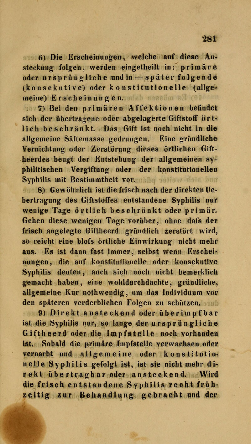 ß) Die Erscheinungen, welche auf diese An- steckung folgen, werden eingetheilt in: primäre oder ursprüngliche und in — später folgende (konsekutive) oder k o nstitutioneile (allge- meine) Erscheinungen. 7) Bei den primären Affektiouen befindet sich der übertragene oder abgelagerte Giftstoff ört- lich beschränkt. Das Gift ist noch nicht in die allgemeine Säftemasse gedrungen. Eine gründliche Vernichtung oder Zerstörung dieses örtlichen Gift- heerdes beugt der Entstehung der allgemeinen sy- philitischen Vergiftung oder der konstitutionellen Syphilis mit Bestimmtheit vor. 8) Gewöhnlich ist die frisch nach der direkten Ue- bertragung des Giftstoffes entstandene Syphilis nur wenige Tage örtlich beschränkt oder primär. Gehen diese wenigen Tage vorüber, ohne dafs der frisch angelegte Giftheerd gründlich zerstört wird, so reicht eine blofs örtliche Einwirkung nicht mehr aus. Es ist dann fast immer, selbst wenn Erschei- nungen, die auf konstitutionelle oder konsekutive Syphilis deuten, auch sich noch nicht bemerklich gemacht haben, eine wohldurchdachte, gründliche, allgemeine Kur nothwendig, um das Individuum vor den späteren verderblichen Folgen zu schützen. 9) Direkt ansteckend oder über impfbar ist die Syphilis nur, so lange der ursprüngliche Giftheerd oder die Impfstelle noch vorhanden ist Sobald die primäre Impfstelle verwachsen oder vernarbt und allgemeine oder konstitutio- nelle Syphilis gefolgt ist, ist sie nicht mehr di- rekt übe rtragb ar oder ansteckend. Wird die frisch entstandene Syphilis recht früh- zeitig zur Behandlung gebracht und der