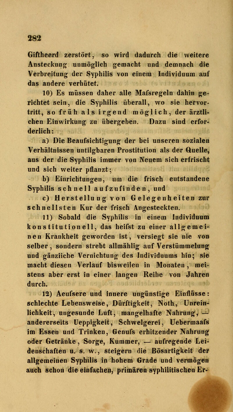 Giftheerd zerstört, so wird dadurch die weitere Ansteckung unmöglich gemacht und demnach die Verbreitung der Syphilis von einem Individuum auf das andere verhütet. 10) Es müssen daher alle Mafsregeln dahin ge- richtet sein, die Syphilis überall, wo sie hervor- tritt, so früh als irgend möglich, der ärztli- chen Einwirkung zu übergeben. Dazu sind erfor- derlich : a) Die Beaufsichtigung der bei unseren sozialen Verhältnissen untilgbaren Prostitution als der Quelle, aus der die Syphilis immer von Neuem sich erfrischt und sich weiter pflanzt; b) Einrichtungen, um die frisch entstandene Syphilis schnell aufzufinden, und c) Herstellung von Gelegenheiten zur schnellsten Kur der frisch Angesteckten. 11) Sobald die Syphilis in einem Individuum konstitutionell, das heifst zu einer allgemei- nen Krankheit geworden ist, versiegt sie nie von selber , sondern strebt allmählig auf Verstümmelung und gänziiche Vernichtung des Individuums hin; sie macht diesen Verlauf bisweilen in Monaten , mei- stens aber erst in einer langen Reihe von Jahren durch. 12) Aeufsere und innere ungünstige Einflüsse: schlechte Lebensweise, Dürftigkeit, Noth, Unrein- lichkeit, ungesunde Luft, mangelhafte Nahrung, — andererseits Ueppigkeit, Schwelgerei, Uebermaafs im Essen und Trinken, Genufs erhitzender Nahrung oder Getränke, Sorge, Kummer, — aufregende Lei- denschaften u. s. w., steigern die Bösartigkeit der allgemeinen Syphilis in hohem Grade und vermögen auch schon die einfachen, primären syphilitischen Er-