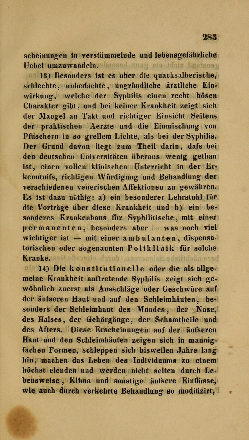 scheinungen in verstümmelnde und lebensgefährliche Uebel umzuwandeln. J3) Besonders ist es aber die quacksalberische, schlechte, unbedachte, ungründliche ärztliche Ein- wirkung, welche der Syphilis einen recht bösen Charakter gibt, und bei keiner Krankheit zeigt sich der Mangel an Takt und richtiger Einsicht Seitens der praktischen Aerzte und die Einmischung von Pfuschern in so grellem Lichte, als bei der Syphilis. Der Grund davon liegt zum Theil darin, dafs bei den deutschen Universitäten überaus wenig gethan ist, einen vollen klinischen Unterricht in der Er- kenntnifs, richtigen Würdigung und Behandlung der verschiedenen venerischen Affektionen zu gewähren. Es ist dazu nöthig: a) ein besonderer Lehrstuhl für die Vorträge über diese Krankheit und b) ein be- sonderes Krankenhaus für Syphilitische, mit einer permanenten, besonders aber — was noch viel wichtiger ist — mit einer ambulanten, dispensa- torischen oder sogenannten Poliklinik für solche Kranke. 14) Die konstitutionelle oder die als allge- meine Krankheit auftretende Syphilis zeigt sich ge- wöhnlich zuerst als Ausschläge oder Geschwüre auf der äufseren Haut und auf den Schleimhäuten, be- sonders der Schleimhaut des Mundes, der Nase, des Halses, der Gehörgänge, der Schamtheile und des Afters. Diese Erscheinungen auf der äufseren Haut und den Schleimhäuten zeigen sich in mannig- fachen Formen, schleppen sich bisweilen Jahre lang hin, machen das Leben des Individuums zu einem höchst elenden und werden nicht selten durch Le- bensweise , Klima und sonstige äufsere Einflüsse, wie auch durch verkehrte Behandlung so modifizirt,