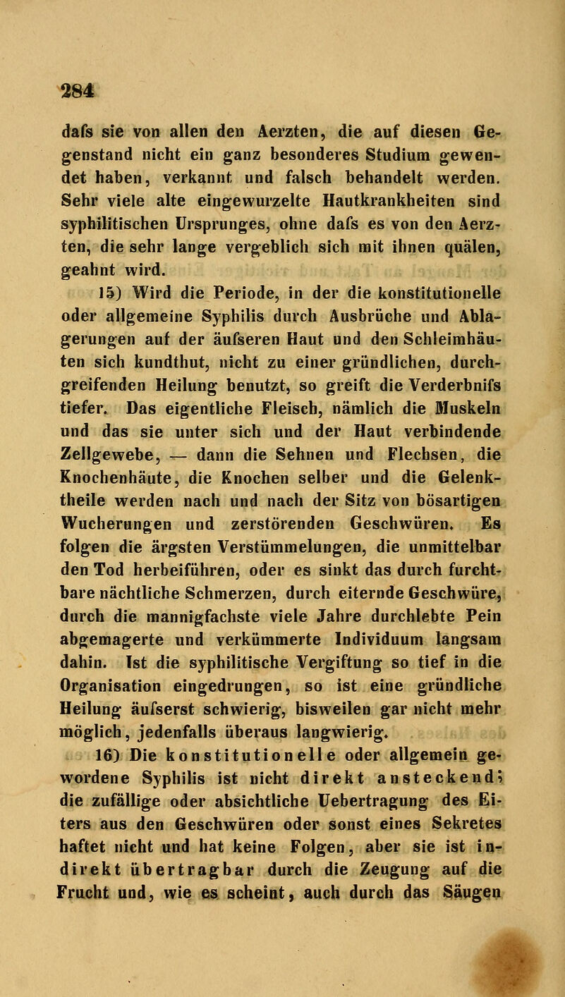 dafs sie von allen den Aerzten, die auf diesen Ge- genstand nicht ein ganz besonderes Studium gewen- det haben, verkannt und falsch behandelt werden. Sehr viele alte eingewurzelte Hautkrankheiten sind syphilitischen Ursprunges, ohne dafs es von den Aerz- ten, die sehr lange vergeblich sich mit ihnen quälen, geahnt wird. 15) Wird die Periode, in der die konstitutionelle oder allgemeine Syphilis durch Ausbrüche und Abla- gerungen auf der äufseren Haut und den Schleimhäu- ten sich kundthut, nicht zu einer gründlichen, durch- greifenden Heilung benutzt, so greift die Verderbnifs tiefer. Das eigentliche Fleisch, nämlich die Muskeln und das sie unter sich und der Haut verbindende Zellgewebe, — dann die Sehnen und Flechsen, die Knochenhäute, die Knochen selber und die Gelenk- theile werden nach und nach der Sitz von bösartigen Wucherungen und zerstörenden Geschwüren. Es folgen die ärgsten Verstümmelungen, die unmittelbar den Tod herbeiführen, oder es sinkt das durch furcht- bare nächtliche Schmerzen, durch eiternde Geschwüre, durch die mannigfachste viele Jahre durchlebte Pein abgemagerte und verkümmerte Individuum langsam dahin. Ist die syphilitische Vergiftung so tief in die Organisation eingedrungen, so ist eine gründliche Heilung äufserst schwierig, bisweilen gar nicht mehr möglich, jedenfalls überaus langwierig. 16) Die konstitutionelle oder allgemein ge- wordene Syphilis ist nicht direkt ansteckend? die zufällige oder absichtliche Uebertragung des Ei- ters aus den Geschwüren oder sonst eines Sekretes haftet nicht und hat keine Folgen, aber sie ist in- direkt übertragbar durch die Zeugung auf die Frucht und, wie es scheint, auch durch das Säugen