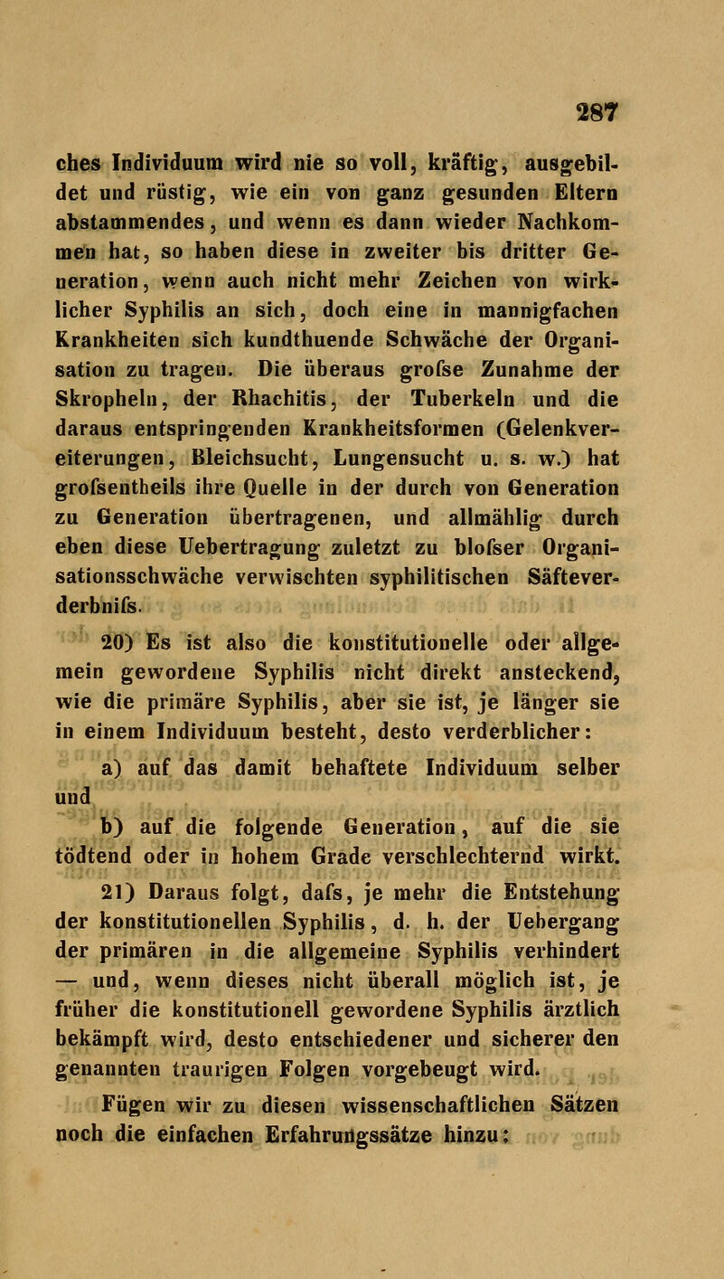 ches Individuum wird nie so voll, kräftig, ausgebil- det und rüstig, wie ein von ganz gesunden Eltern abstammendes, und wenn es dann wieder Nachkom- men hat, so haben diese in zweiter bis dritter Ge- neration, wenn auch nicht mehr Zeichen von wirk- licher Syphilis an sich, doch eine in mannigfachen Krankheiten sich kundthuende Schwäche der Organi- sation zu tragen. Die überaus grofse Zunahme der Skropheln, der Rhachitis, der Tuberkeln und die daraus entspringenden Krankheitsformen (Gelenkver- eiterungen, Bleichsucht, Lungensucht u. s. w.) hat grofsentheils ihre Quelle in der durch von Generation zu Generation übertragenen, und allmählig durch eben diese Uebertragung zuletzt zu blofser Organi- sationsschwäche verwischten syphilitischen Säftever- derbnifs. 20) Es ist also die konstitutionelle oder allge- mein gewordene Syphilis nicht direkt ansteckend, wie die primäre Syphilis, aber sie ist, je länger sie in einem Individuum besteht, desto verderblicher: a) auf das damit behaftete Individuum selber und b) auf die folgende Generation, auf die sie tödtend oder in hohem Grade verschlechternd wirkt. 21) Daraus folgt, dafs, je mehr die Entstehung der konstitutionellen Syphilis, d. h. der Uebergang der primären in die allgemeine Syphilis verhindert — und, wenn dieses nicht überall möglich ist, je früher die konstitutionell gewordene Syphilis ärztlich bekämpft wird, desto entschiedener und sicherer den genannten traurigen Folgen vorgebeugt wird. Fügen wir zu diesen wissenschaftlichen Sätzen noch die einfachen Erfahrungssätze hinzu:
