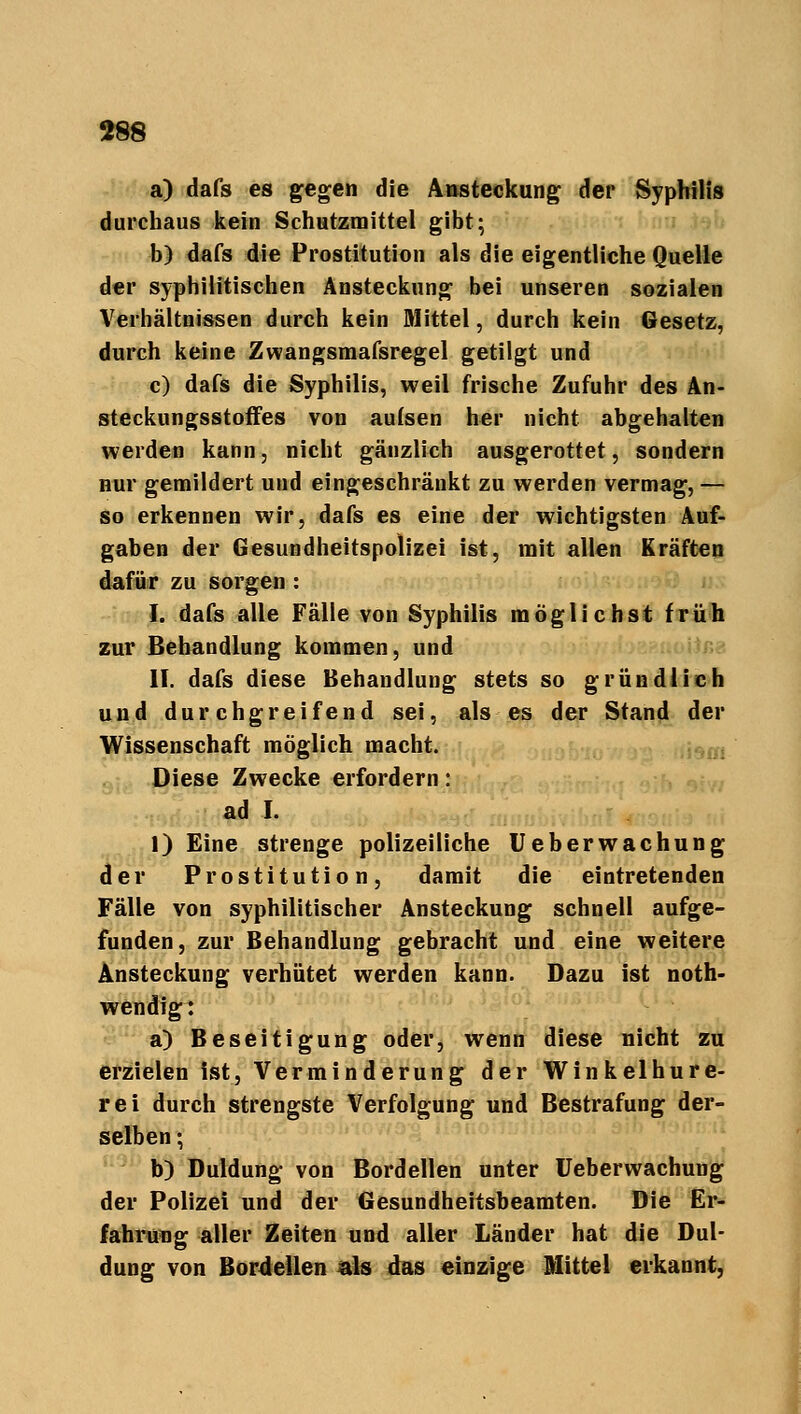 a) dafs es gegen die Ansteckung der Syphilis durchaus kein Schutzmittel gibt; b) dafs die Prostitution als die eigentliche Quelle der syphilitischen Ansteckung bei unseren sozialen Verhältnissen durch kein Mittel, durch kein Gesetz, durch keine Zwangsmafsregel getilgt und c) dafs die Syphilis, weil frische Zufuhr des An- steckungsstoffes von aufsen her nicht abgehalten werden kann, nicht gänzlich ausgerottet, sondern nur gemildert und eingeschränkt zu werden vermag, — so erkennen wir, dafs es eine der wichtigsten Auf- gaben der Gesundheitspolizei ist, mit allen Kräften dafür zu sorgen : I. dafs alle Fälle von Syphilis möglichst früh zur Behandlung kommen, und II. dafs diese Behandlung stets so gründlich und durchgreifend sei, als es der Stand der Wissenschaft möglich macht. Diese Zwecke erfordern: ad I. 1) Eine strenge polizeiliche Ueberwachung der Prostitution, damit die eintretenden Fälle von syphilitischer Ansteckung schnell aufge- funden, zur Behandlung gebracht und eine weitere Ansteckung verhütet werden kann. Dazu ist not- wendig: a) Beseitigung oder, wenn diese nicht zu erzielen ist, Verminderung der Winkelhure- rei durch strengste Verfolgung und Bestrafung der- selben ; b) Duldung von Bordellen unter Ueberwachung der Polizei und der Gesundheitsbeamten. Die Er- fahrung aller Zeiten und aller Länder hat die Dul- dung von Bordellen als das einzige Mittel erkannt,