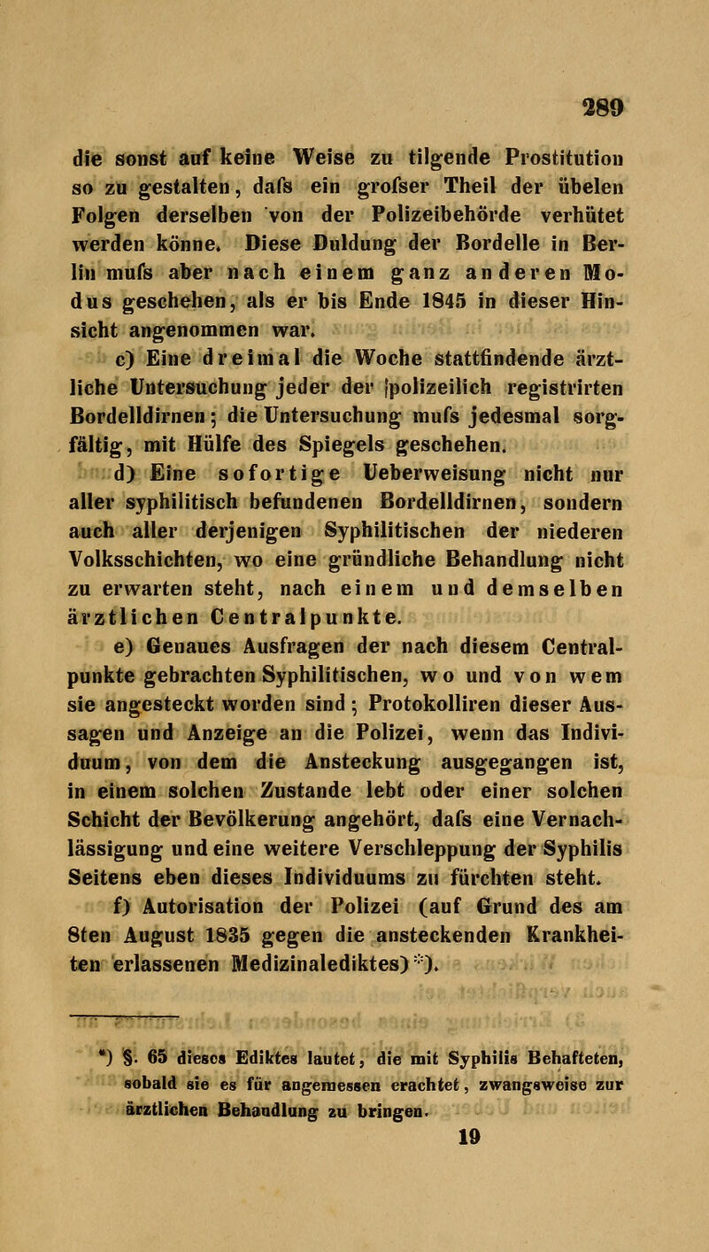die sonst auf keine Weise zu tilgende Prostitution so zu gestalten, dafs ein grofser Theil der übelen Folgen derselben von der Polizeibehörde verhütet werden könne. Diese Duldung der Bordelle in Ber- lin mufs aber nach einem ganz anderen Mo- dus geschehen, als er bis Ende 1845 in dieser Hin- sicht angenommen war. c) Eine dreimal die Woche stattfindende ärzt- liche Untersuchung jeder der (polizeilich registrirten Bordelldirnen; die Untersuchung mufs jedesmal sorg- fältig, mit Hülfe des Spiegels geschehen. d) Eine sofortige Ueberweisung nicht nur aller syphilitisch befundenen Bordelldirnen, sondern auch aller derjenigen Syphilitischen der niederen Volksschichten, wo eine gründliche Behandlung nicht zu erwarten steht, nach einem und demselben ärztlichen Centralpunkte. e) Genaues Ausfragen der nach diesem Central- punkte gebrachten Syphilitischen, wo und von wem sie angesteckt worden sind ; Protokolliren dieser Aus- sagen und Anzeige an die Polizei, wenn das Indivi- duum , von dem die Ansteckung ausgegangen ist, in einem solchen Zustande lebt oder einer solchen Schicht der Bevölkerung angehört, dafs eine Vernach- lässigung und eine weitere Verschleppung der Syphilis Seitens eben dieses Individuums zu fürchten steht. f) Autorisation der Polizei (auf Grund des am 8ten August 1835 gegen die ansteckenden Krankhei- ten erlassenen Medizinalediktes)1'). *) §. 65 dieses Ediktes lautet, die mit Syphilis Behafteten, sobald sie es für angemessen erachtet, zwangsweise zur ärztlichen Behandlung zu bringen. 19