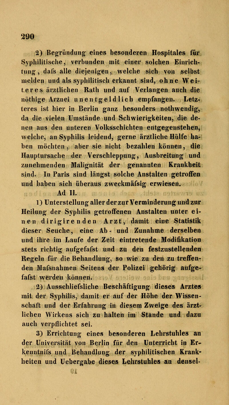 2) Begründung eines besonderen Hospitales für Syphilitische, verbunden mit einer solchen Einrich- tung, dafs alle diejenigen, welche sich von selbst melden und als syphilitisch erkannt sind, ohne Wei- teres ärztlichen Rath und auf Verlangen auch die nöthige Arznei uneutgeld lieh empfangen. Letz- teres ist hier in Berlin ganz besonders nothwendig, da die vielen Umstände und Schwierigkeiten, die de- nen aus den unteren Volksschichten entgegenstehen, welche, an Syphilis leidend, gerne ärztliche Hülfe ha- ben möchten, aber sie nicht bezahlen können, die Hauptursache der Verschleppung, Ausbreitung und zunehmenden Malignität der genannten Krankheit sind. In Paris sind längst solche Anstalten getroffen und haben sich überaus zweckmäfsig erwiesen. Ad II. 1) Unterstellung aller der zur Verminderung und zur Heilung der Syphilis getroffenen Anstalten unter ei- nen dirigirenden Arzt, damit eine Statistik dieser Seuche, eine Ab- und Zunahme derselben und ihre im Laufe der Zeit eintretende Modifikation stets richtig aufgefafst und zu den festzustellenden Regeln für die Behandlung, so wie zu den zu treffen- den Mafsnahmen Seitens der Polizei gehörig aufge- fafst werden können. 2) Ausschliefsliche Beschäftigung dieses Arztes mit der Syphilis, damit er auf der Höhe der Wissen- schaft und der Erfahrung in diesem Zweige des ärzt- lichen Wirkens sich zu halten im Stande und dazu auch verpflichtet sei. 3) Errichtung eines besonderen Lehrstuhles an der Universität von Berlin für den Unterricht in Er- kenntnifs und Behandlung der syphilitischen Krank- heiten und Uebergabe dieses Lehrstuhles an densel-