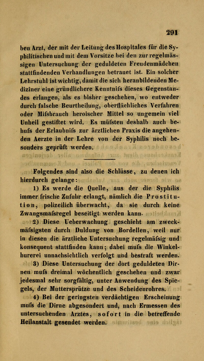 ben Arzt, der mit der Leitung desHospitales für die Sy- philitischen und mit dem Vorsitze bei den zur regelmäs- sigen Untersuchung der geduldeten Freudenmädchen stattfindenden Verhandlungen betrauet ist. Ein solcher Lehrstuhl ist wichtig, damit die sich heranbildenden Me- diziner eine gründlichere Kenntnifs dieses Gegenstan- des erlangen, als es bisher geschehen, wo entweder durch falsche Beurtheilung, oberflächliches Verfahren oder Mifsbrauch heroischer Mittel so ungemein viel Unheil gestiftet wird. Es müfsten deshalb auch be- hufs der Erlaubnifs zur ärztlichen Praxis die angehen- den Aerzte in der Lehre von der Syphilis noch be- sonders geprüft werden. Folgendes sind also die Schlüsse, zu denen ich hierdurch gelange: 1) Es werde die Quelle, aus der die Syphilis immer frische Zufuhr erlangt, nämlich die Prostitu- tion, polizeilich überwacht, da sie durch keine Zwangsmafsregel beseitigt werden kann. 2) Diese Ueberwachung geschieht am zweck- mäßigsten durch Duldung von Bordeilen, weil nur in diesen die ärztliche Untersuchung regelmäfsig und konsequent stattfinden kann; dabei mufs die Winkel- hurerei unnachsichtlich verfolgt und bestraft werden. 3) Diese Untersuchung der dort geduldeten Dir- nen mufs dreimal wöchentlich geschehen und zwar jedesmal sehr sorgfaltig, unter Anwendung des Spie- gels, der Muttersprütze und des Scheidenrohres. 4) Bei der geringsten verdächtigen Erscheinung mufs die Dirne abgesondert und, nach Ermessen des untersuchenden Arztes, sofort in die betreifende Heilanstalt gesendet werden.