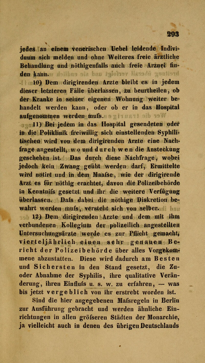 jedes an einem venerischen Uebel leidende Indivi- duum sich melden und ohne Weiteres freie ärztliche Behandlung und nöthigenfalis auch freie Arznei fin- den kann. 10) Dem dirigirenden Arzte bleibt es in jedem dieser letzteren Fälle überlassen, zu beurtheilen, ob der Kranke in seiner eigenen Wohnung weiter be- handelt werden kann, oder ob er in das Hospital aufgenommen werden mufs. 11) Bei jedem in das Hospital gesendeten oder in die Poliklinik freiwillig sich einstellenden Syphilid tischen wird von dem dirigirenden Arzte eine Nach- frage angestellt, wo und durch wen die Ansteckung geschehen äst. Das durch diese Nachfrage, wobei jedoch kein Zwang geübt werden darf, Ermittelte wird notirt und in dem Maafse, wie der dirigirende Arzt es für nöthig erachtet, davon die Polizeibehörde in Kenntnifs gesetzt und ihr die weitere Verfügung überlassen. Dafs dabei die nöthige Diskretion be- wahrt werden raufs, versteht sich von selber. 12) Dem dirigirenden Arzte und dem mit ihm verbundenen Kollegium der polizeilich angestellten Untersuchungsärzte werde es zur Pflicht gemacht, vierteljährlich einen sehr genauen Be- richt der Polizeibehörde über alles Vorgekom- mene abzustatten. Diese wird dadurch am Besten und Sichersten in den Stand gesetzt, die Zu- oder Abnahme der Syphilis, ihre qualitative Verän- derung, ihren Einflufs u. s. w. zu erfahren, — was bis jetzt vergeblich von ihr erstrebt worden ist. Sind die hier angegebenen Mafsregeln in Berlin zur Ausführung gebracht und werden ähnliche Ein- richtungen in allen gröfseren Städten der Monarchie, ja vielleicht auch in denen des übrigen Deutschlands
