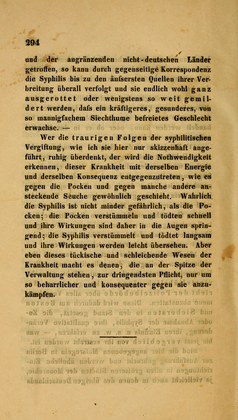 > und der angrenzenden nicht-deutschen Länder getroffen, so kann durch gegenseitige Korrespondenz die Syphilis bis zu den äufsersten Quellen ihrer Ver- breitung überall verfolgt und sie endlich wohl ganz ausgerottet oder wenigstens so weit gemil- dert werden, dafs ein kräftigeres, gesunderes, von so mannigfachem Siechthume befreietes Geschlecht erwachse. — Wer die traurigen Folgen der syphilitischen Vergiftung, wie ich sie hier nur skizzenhaft ange- führt, ruhig überdenkt, der wird die Notwendigkeit erkennen, dieser Krankheit mit derselben Energie und derselben Konsequenz entgegenzutreten, wie es gegen die Pocken und gegen manche andere an- steckende Seuche gewöhnlich geschieht. Wahrlich die Syphilis ist nicht minder gefährlich, als die Po- cken; die Pocken verstümmeln und tödten schnell und ihre Wirkungen sind daher in die Augen sprin- gend; die Syphilis verstümmelt und tödtet langsam und ihre Wirkungen werden leicht übersehen. Aber eben dieses tückische und schleichende Wesen der Krankheit macht es denen, die an der Spitze der Verwaltung stehen, zur dringendsten Pflicht, nur um so beharrlicher und konsequenter gegen sie anzu- kämpfen. Ig »ifeiv