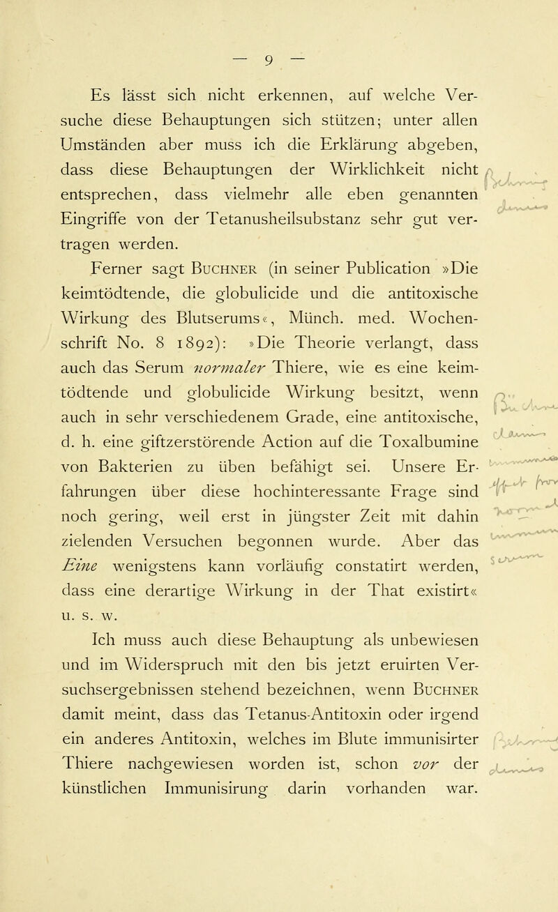 Es lässt sich nicht erkennen, auf welche Ver- suche diese Behauptungen sich stützen; unter allen Umständen aber muss ich die Erklärung abgeben, dass diese Behauptungen der Wirklichkeit nicht a . entsprechen, dass vielmehr alle eben genannten Eingriffe von der Tetanusheilsubstanz sehr gut ver- tragen werden. Ferner sagt Buchner (in seiner Publication »Die keimtödtende, die globulicide und die antitoxische Wirkung des Blutserums«, Münch. med. Wochen- schrift No. 8 1892): »Die Theorie verlangt, dass auch das Serum normaler Thiere, wie es eine keim- tödtende und globulicide Wirkung besitzt, wenn auch in sehr verschiedenem Grade, eine antitoxische, d. h. eine giftzerstörende Action auf die Toxalbumine von Bakterien zu üben befähigt sei. Unsere Er- fahrungen über diese hochinteressante Frage sind noch gering, weil erst in jüngster Zeit mit dahin zielenden Versuchen begonnen wurde. Aber das Eine wenigstens kann vorläufig constatirt werden, dass eine derartige Wirkung in der That existirt« u. s. w. Ich muss auch diese Behauptung als unbewiesen und im Widerspruch mit den bis jetzt eruirten Ver- suchsergebnissen stehend bezeichnen, wenn Buchner damit meint, dass das Tetanus-Antitoxin oder irgend ein anderes Antitoxin, welches im Blute immunisirter Thiere nachgewiesen worden ist, schon vor der künstlichen Immunisirung darin vorhanden war. >,4j-rw-