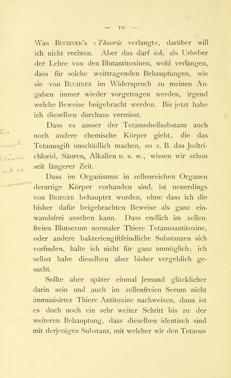 — lO r. Was Buchner's ^-^ Theorie verlangt«, darüber will ich nicht rechten. Aber das darf ich, als Urheber der Lehre von den Blutantitoxinen, wohl verlangen, dass für solche weittragenden Behauptungen, wie sie von Buchner im Widerspruch zu meinen An- gaben immer wieder vorgetragen werden, irgend welche Beweise beigebracht werden. Bis jetzt habe ich dieselben durchaus vermisst. Dass es ausser der Tetanusheilsubstanz auch noch andere chemische Körper giebt, die das Tetanusgift unschädlich machen, so z. B. das Jodtri- . . chlorid, Säuren, Alkalien u. s. w., wissen wir schon seit längerer Zeit. Dass im Organismus in zellenreichen Organen ^^^'^'^'^^ derartige Körper vorhanden sind, ist neuerdings von Brieger behauptet worden, ohne dass ich die bisher dafür beigebrachten Beweise als ganz ein- wandsfrei ansehen kann. Dass endlich im zellen- freien Blutserum normaler Thiere Tetanusantitoxine, oder andere bakterieneiftfeindliche Substanzen sich vorfinden, halte ich nicht für ganz unmöglich; ich selbst habe dieselben aber bisher vergeblich ge- sucht. Sollte aber später einmal Jemand glücklicher darin sein und auch im zellenfreien Serum nicht immunisirter Thiere Antitoxine nachweisen, dann ist es doch noch ein sehr weiter Schritt bis zu der weiteren Behauptung, dass dieselben identisch sind mit derjenigen Substanz, mit welcher wir den Tetanus