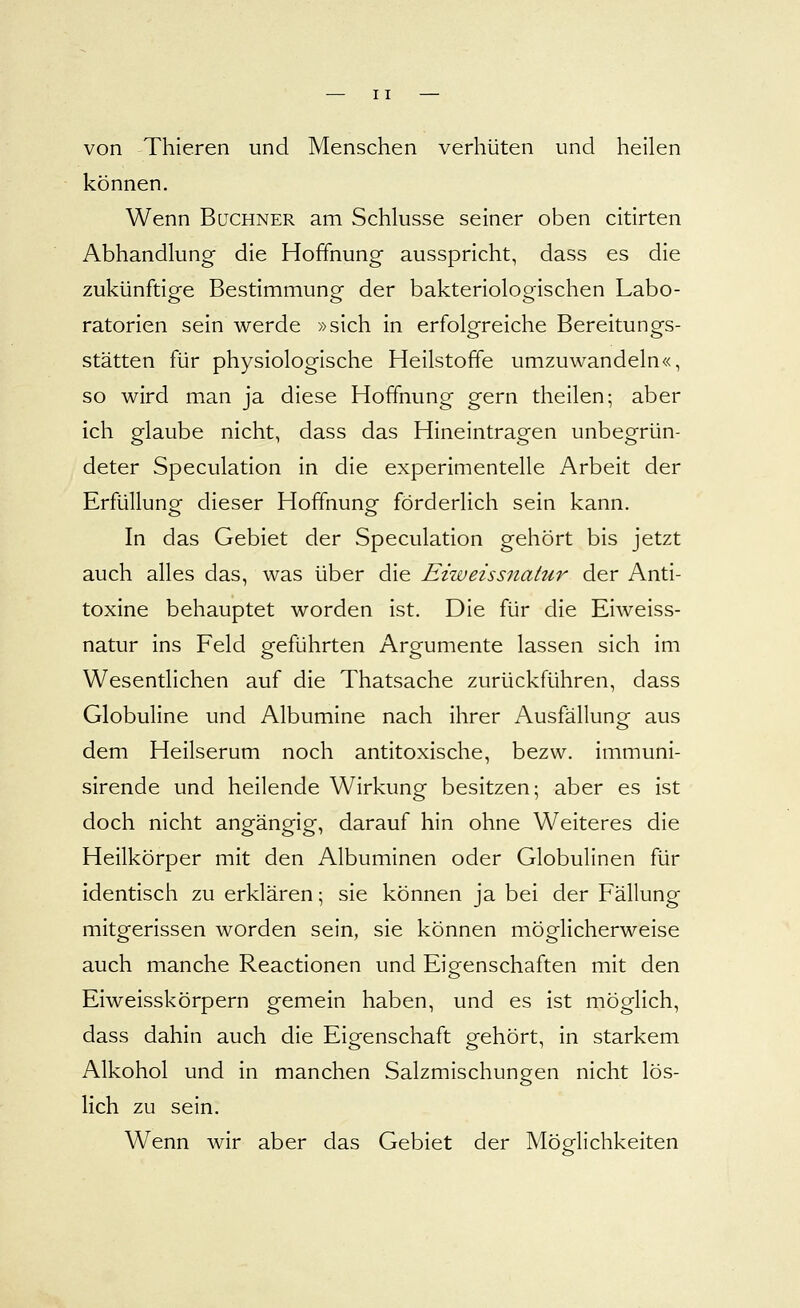 von Thieren und Menschen verhüten und heilen können. Wenn Buchner am Schlüsse seiner oben citirten Abhandlung die Hoffnung ausspricht, dass es die zukünftige Bestimmung der bakteriologischen Labo- ratorien sein werde »sich in erfolgreiche Bereitungs- stätten für physiologische Heilstoffe umzuwandeln«, so wird man ja diese Hoffnung gern theilen; aber ich glaube nicht, dass das Hineintragen unbegrün- deter Speculation in die experimentelle Arbeit der Erfüllung dieser Hoffnung förderlich sein kann. In das Gebiet der Speculation gehört bis jetzt auch alles das, was über die Eiweissnatur der Anti- toxine behauptet worden ist. Die für die Eiweiss- natur ins Feld geführten Argumente lassen sich im Wesentlichen auf die Thatsache zurückführen, dass Globuline und Albumine nach ihrer Ausfällung aus dem Heilserum noch antitoxische, bezw. immuni- sirende und heilende Wirkung besitzen; aber es ist doch nicht angängig, darauf hin ohne Weiteres die Heilkörper mit den Albuminen oder Globulinen für identisch zu erklären \ sie können ja bei der Fällung mitgerissen worden sein, sie können möglicherweise auch manche Reactionen und Eigenschaften mit den Eiweisskörpern gemein haben, und es ist möglich, dass dahin auch die Eigenschaft gehört, in starkem Alkohol und in manchen Salzmischungen nicht lös- lich zu sein. Wenn wir aber das Gebiet der Möglichkeiten