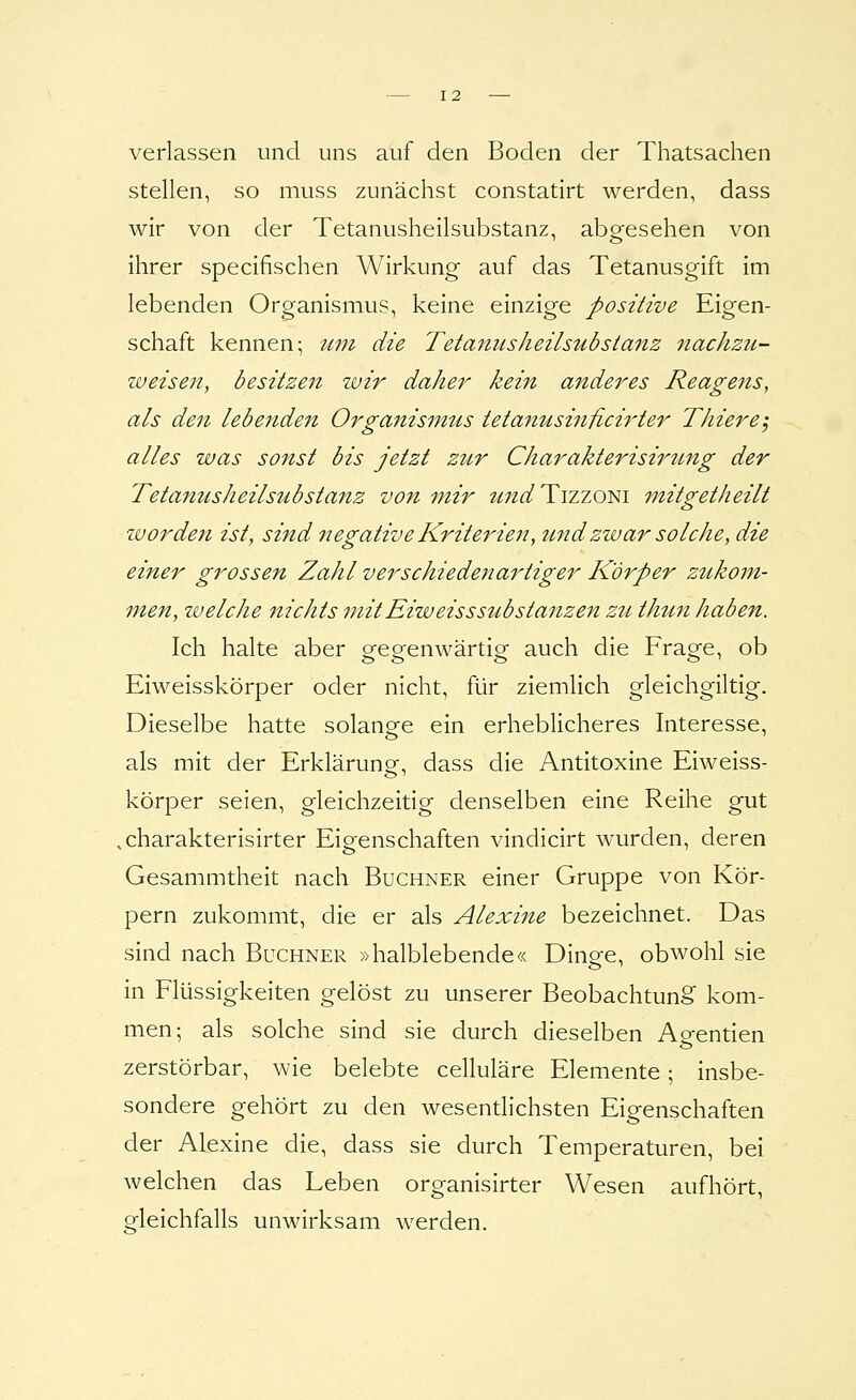 verlassen und uns auf den Boden der Thatsachen stellen, so muss zunächst constatirt werden, dass wir von der Tetanusheilsubstanz, abgesehen von ihrer specifischen Wirkung auf das Tetanusgift im lebenden Organismus, keine einzige positive Eigen- schaft kennen; iini die Tetanusheilsubstanz nachzu- weisen, besitzen wir daher kein anderes Reagens, als den lebenden Organisinus tetanusinficirter Thiere, alles was sonst bis jetzt zur Charakterisirung der Tetanusheilsubstanz von mir zmd Tizzom mitgetheilt zvorden ist, sind negative Kriterien, und zwar solche, die einer grossen Zahl verschiedenartiger Körper zukom- men, welche nichts mitEiweissSubstanzen zti. thun haben. Ich halte aber gegenwärtig auch die Frage, ob Eiweisskörper oder nicht, für ziemlich gleichgiltig. Dieselbe hatte solange ein erheblicheres Interesse, als mit der Erklärung, dass die Antitoxine Eiweiss- körper seien, gleichzeitig denselben eine Reihe gut .charakterisirter Eigenschaften vindicirt wurden, deren Gesammtheit nach Buchner einer Gruppe von Kör- pern zukommt, die er als Alexine bezeichnet. Das sind nach Büchner »halblebende« Dinge, obwohl sie in Flüssigkeiten gelöst zu unserer Beobachtung^ kom- men; als solche sind sie durch dieselben Ao-entien zerstörbar, wie belebte celluläre Elemente; insbe- sondere gehört zu den wesentlichsten Eigenschaften der Alexine die, dass sie durch Temperaturen, bei welchen das Leben organisirter Wesen aufhört, o-leichfalls unwirksam werden.