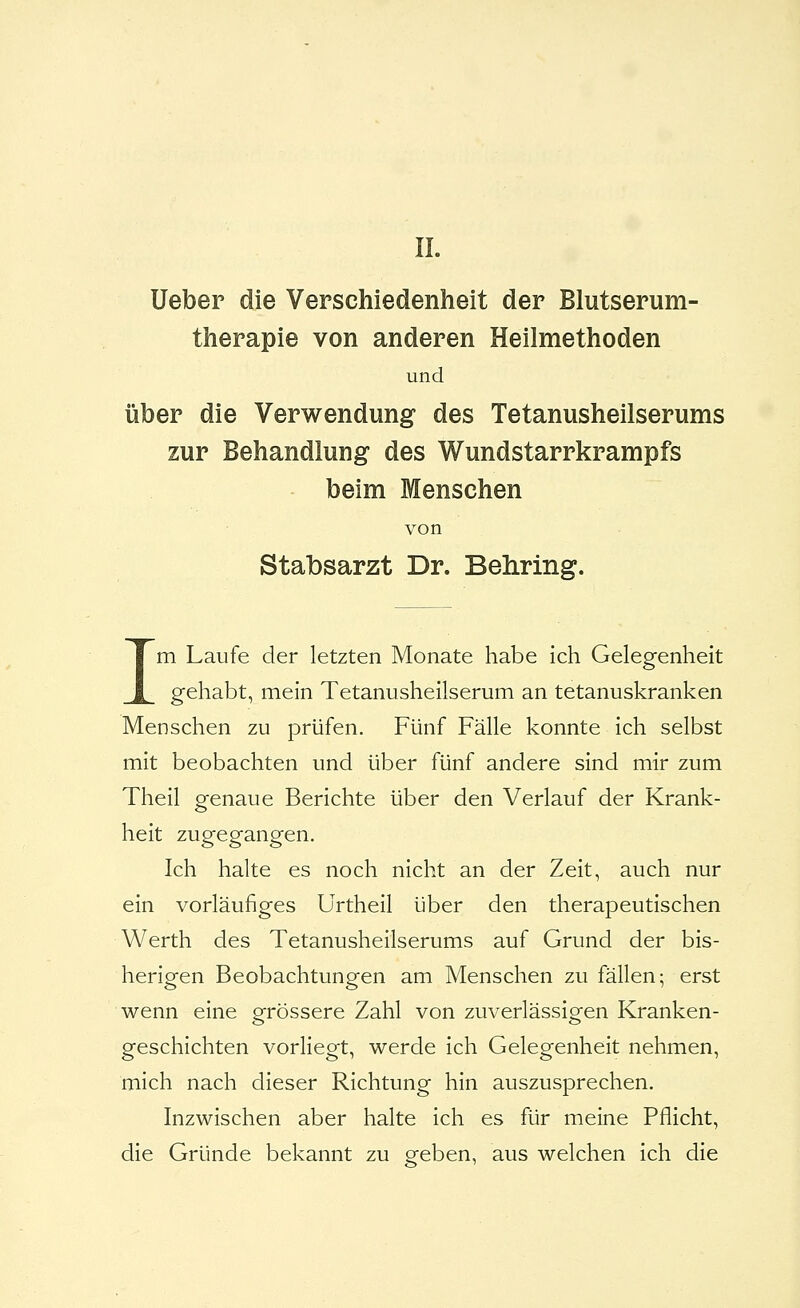 Ueber die Verschiedenheit der Blutserum- therapie von anderen Heilmethoden und Über die Verwendung des Tetanusheilserums zur Behandlung des Wundstarrkrampfs beim Menschen von Stabsarzt Dr. Behring. Im Laufe der letzten Monate habe ich Gelegenheit gehabt, mein Tetanusheilserum an tetanuskranken Menschen zu prüfen. Fünf Fälle konnte ich selbst mit beobachten und über fünf andere sind mir zum Theil genaue Berichte über den Verlauf der Krank- heit zugegangen. Ich halte es noch nicht an der Zeit, auch nur ein vorläufiges Urtheil über den therapeutischen Werth des Tetanusheilserums auf Grund der bis- herigen Beobachtungen am Menschen zu fällen; erst wenn eine grössere Zahl von zuverlässigen Kranken- geschichten vorliegt, werde ich Gelegenheit nehmen, mich nach dieser Richtung hin auszusprechen. Inzwischen aber halte ich es für meine Pflicht, die Gründe bekannt zu geben, aus welchen ich die