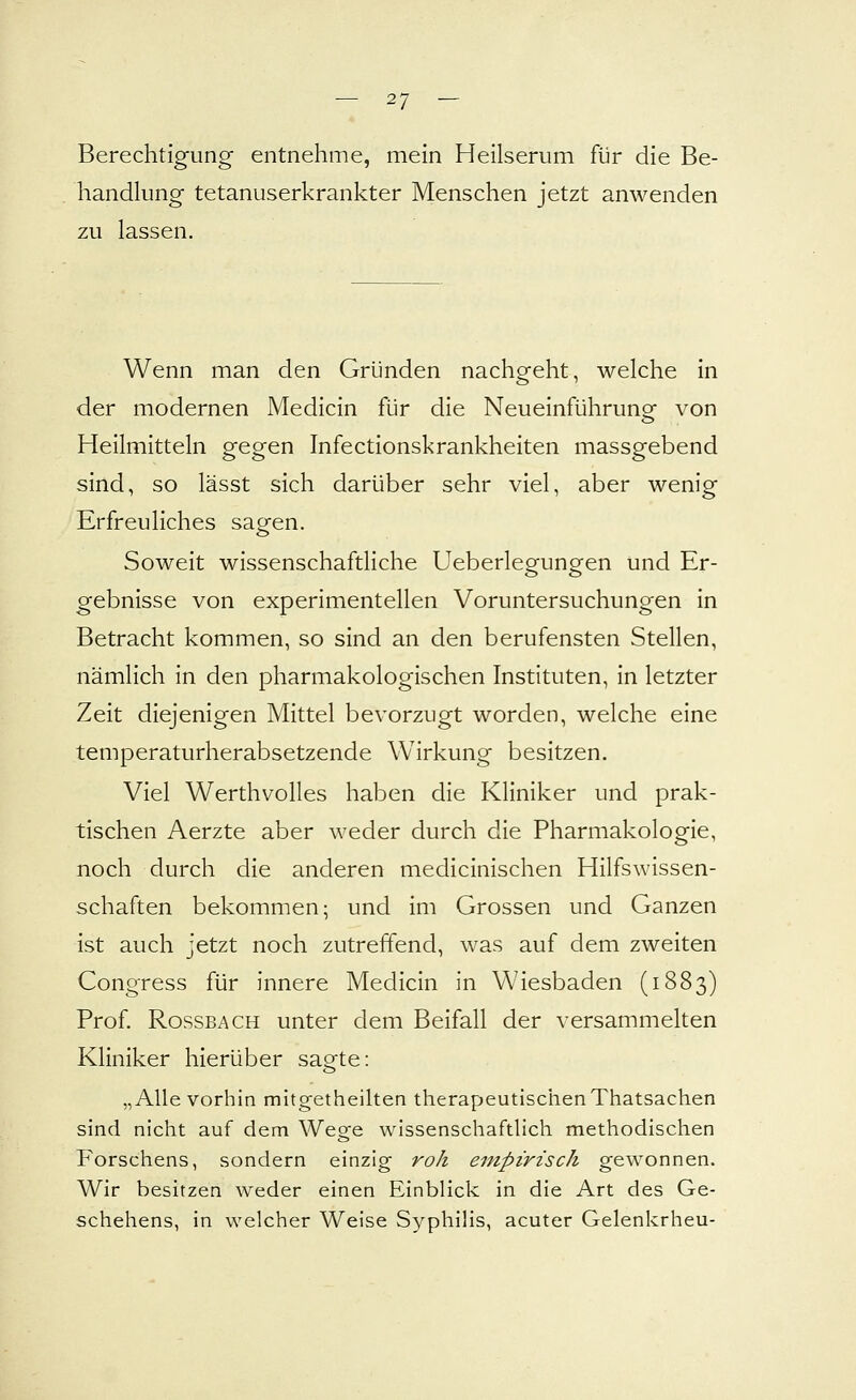 Berechtigung entnehme, mein Heilserum für die Be- handlung tetanuserkrankter Menschen jetzt anwenden zu lassen. Wenn man den Gründen nachgeht, welche in der modernen Medicin für die Neueinführunof von Heilmitteln gegen Infectionskrankheiten massgebend sind, so lässt sich darüber sehr viel, aber wenig Erfreuliches sagen. Soweit wissenschaftliche Ueberlegungen und Er- gebnisse von experimentellen Voruntersuchungen in Betracht kommen, so sind an den berufensten Stellen, nämlich in den pharmakologischen Instituten, in letzter Zeit diejenigen Mittel bevorzugt worden, welche eine temperaturherabsetzende Wirkung besitzen. Viel Werthvolles haben die Kliniker und prak- tischen Aerzte aber weder durch die Pharmakologie, noch durch die anderen medicinischen Hilfswissen- schaften bekommen; und im Grossen und Ganzen ist auch jetzt noch zutreffend, was auf dem zweiten Congress für innere Medicin in Wiesbaden (1883) Prof. Rossbach unter dem Beifall der versammelten Kliniker hierüber sagte: „Alle vorhin mitgetheilten therapeutischenThatsachen sind nicht auf dem Wege wissenschaftlich methodischen Forschens, sondern einzig roh empirisch gewonnen. Wir besitzen weder einen EinbHck in die Art des Ge- schehens, in welcher Weise Syphilis, acuter Gelenkrheu-