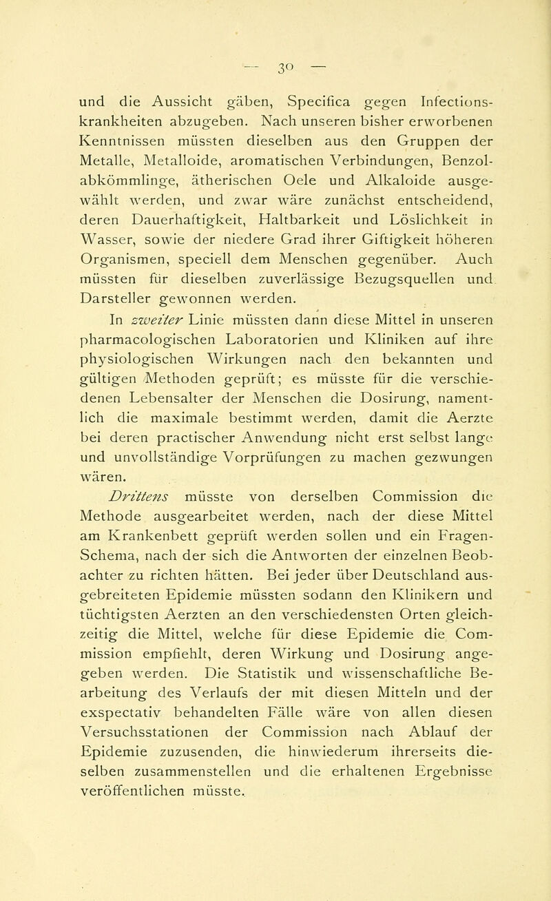 und die Aussicht gäben, Specifica gegen Infections- krankheiten abzugeben. Nach unseren bisher erworbenen Kenntnissen müssten dieselben aus den Gruppen der Metalle, Metalloide, aromatischen Verbindungen, Benzol- abkömmlinge, ätherischen Oele und Alkaloide ausge- wählt werden, und zwar wäre zunächst entscheidend, deren Dauerhaftigkeit, Haltbarkeit und Löslichkeit in Wasser, sowie der niedere Grad ihrer Giftigkeit höheren Organismen, speciell dem Menschen gegenüber. Auch müssten für dieselben zuverlässige Bezugsquellen und Darsteller gewonnen werden. In zweiter Linie müssten dann diese Mittel in unseren pharmacologischen Laboratorien und Kliniken auf ihre physiologischen Wirkungen nach den bekannten und gültigen Methoden geprüft; es müsste für die verschie- denen Lebensalter der Menschen die Dosirung, nament- lich die maximale bestimmt werden, damit die Aerzte bei deren practischer Anwendung nicht erst selbst lange und unvollständige Vorprüfungen zu machen gezwungen wären. Drittens müsste von derselben Commission die Methode ausgearbeitet werden, nach der diese Mittel am Krankenbett geprüft werden sollen und ein Fragen- Schema, nach der sich die Antworten der einzelnen Beob- achter zu richten hätten. Bei jeder über Deutschland aus- gebreiteten Epidemie müssten sodann den Klinikern und tüchtigsten Aerzten an den verschiedensten Orten gleich- zeitig die Mittel, welche für diese Epidemie die Com- mission empfiehlt, deren Wirkung und Dosirung ange- geben werden. Die Statistik und wissenschaftliche Be- arbeitung des Verlaufs der mit diesen Mitteln und der exspectativ behandelten Fälle wäre von allen diesen Versuchsstationen der Commission nach Ablauf der Epidemie zuzusenden, die hinwiederum ihrerseits die- selben zusammenstellen und die erhaltenen Ergebnisse veröffentlichen müsste..