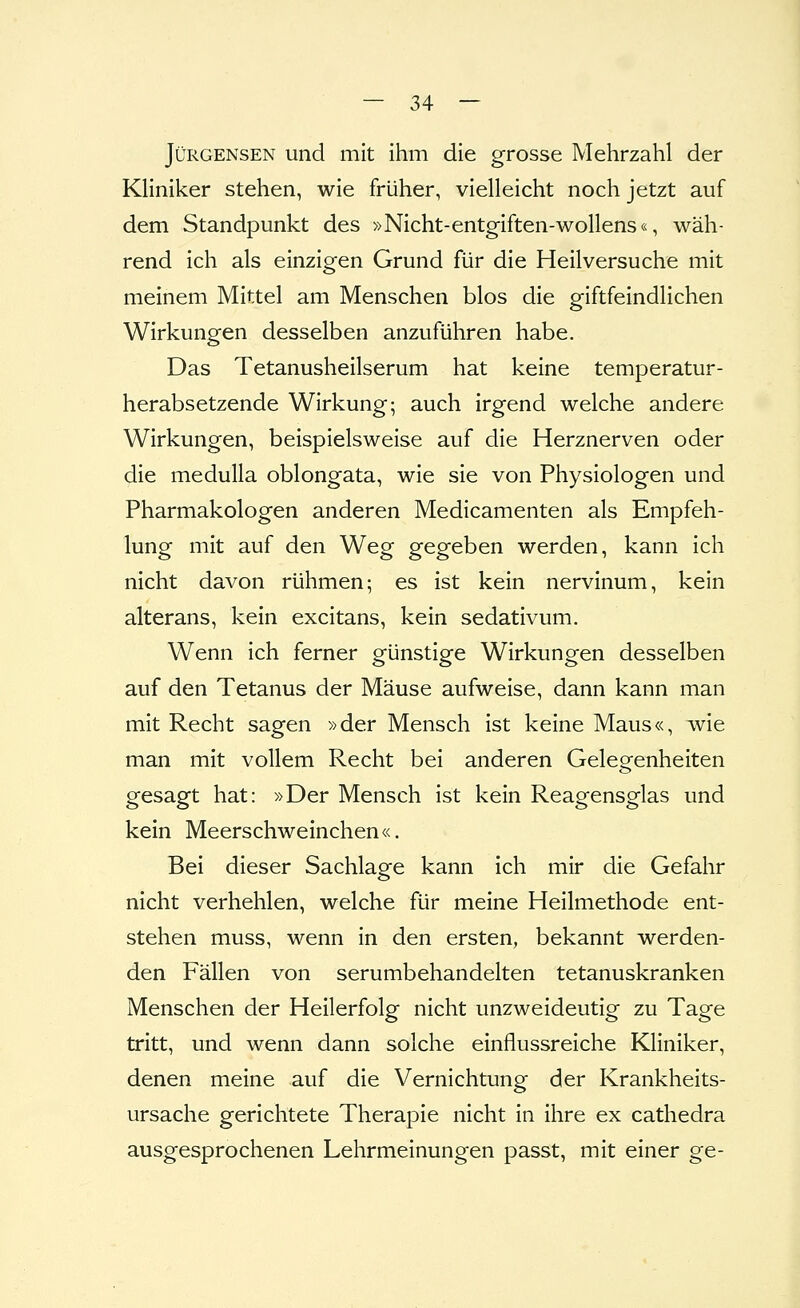 JüRGENSEN und mit ihm die grosse Mehrzahl der Kliniker stehen, wie früher, vielleicht noch jetzt auf dem Standpunkt des »Nicht-entg-iften-wollens«, wäh- rend ich als einzigen Grund für die Heilversuche mit meinem Mittel am Menschen blos die giftfeindlichen Wirkungen desselben anzuführen habe. Das Tetanusheilserum hat keine temperatur- herabsetzende Wirkung; auch irgend welche andere Wirkungen, beispielsweise auf die Herznerven oder die medulla oblongata, wie sie von Physiologen und Pharmakologen anderen Medicamenten als Empfeh- lung mit auf den Weg gegeben werden, kann ich nicht davon rühmen; es ist kein nervinum, kein alterans, kein excitans, kein Sedativum. Wenn ich ferner günstige Wirkungen desselben auf den Tetanus der Mäuse aufweise, dann kann man mit Recht sagen »der Mensch ist keine Maus«, wie man mit vollem Recht bei anderen Gelegenheiten gesagt hat: »Der Mensch ist kein Reagensglas und kein Meerschweinchen«. Bei dieser Sachlage kann ich mir die Gefahr nicht verhehlen, welche für meine Heilmethode ent- stehen muss, wenn in den ersten, bekannt werden- den Fällen von serumbehandelten tetanuskranken Menschen der Heilerfolg nicht unzweideutig zu Tage tritt, und wenn dann solche einflussreiche Kliniker, denen meine auf die Vernichtung der Krankheits- ursache gerichtete Therapie nicht in ihre ex cathedra ausgesprochenen Lehrmeinungen passt, mit einer ge-