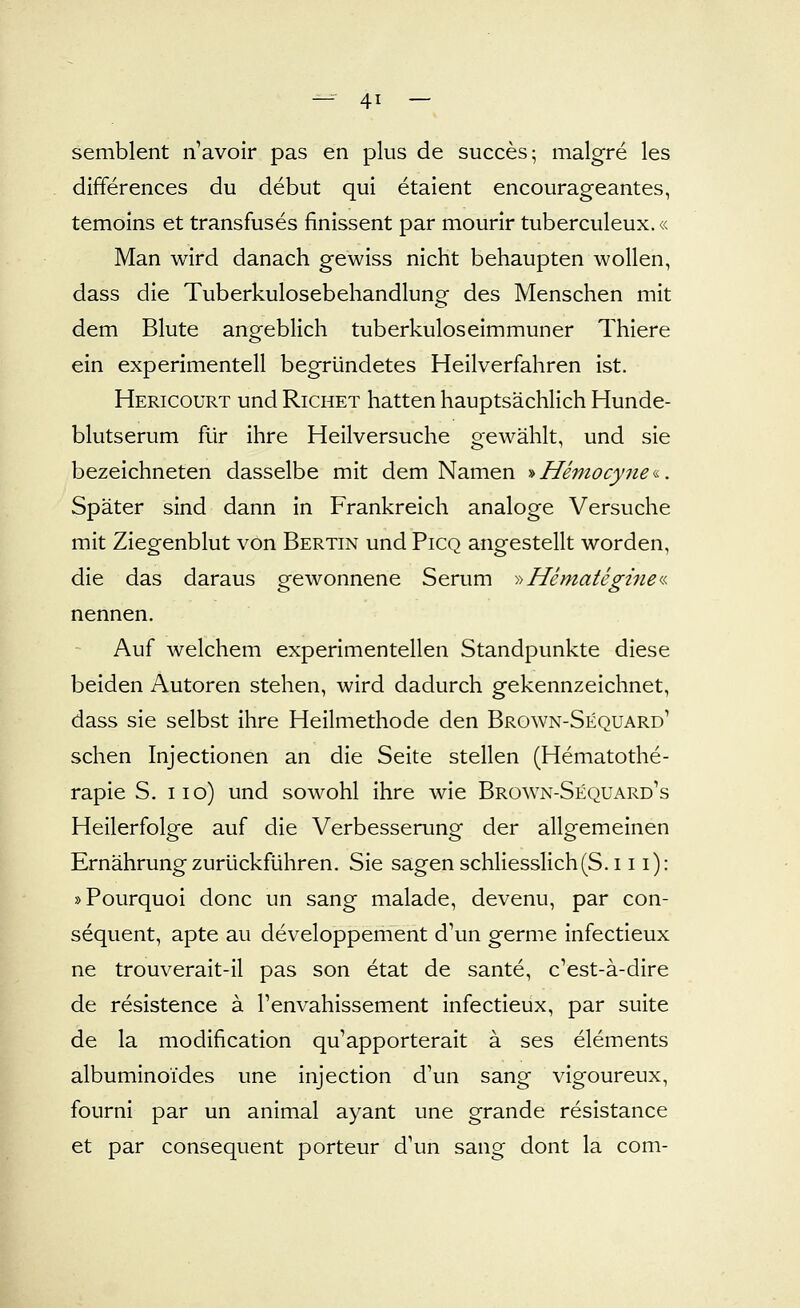 semblent navoir pas en plus de succes; malgre les differences du debut qui etalent encourageantes, temoins et transfuses finissent par mourir tuberculeux.« Man wird danach gewiss nicht behaupten wollen, dass die Tuberkulosebehandlung des Menschen mit dem Blute angeblich tuberkuloseimmuner Thiere ein experimentell begründetes Heilverfahren ist. Hericourt und Richet hatten hauptsächlich Hunde- blutserum für ihre Heilversuche gewählt, und sie bezeichneten dasselbe mit dem Namen ■»Hemocyne<i-. Später sind dann in Frankreich analoge Versuche mit Ziegenblut von Bertin und Picq angestellt worden, die das daraus gewonnene Serum -iiHemategine^^. nennen. Auf welchem experimentellen Standpunkte diese beiden Autoren stehen, wird dadurch gekennzeichnet, dass sie selbst ihre Heilmethode den Brown-Sequard' sehen Injectionen an die Seite stellen (Hematothe- rapie S. iio) und sowohl ihre wie Brown-Sequard's Heilerfolge auf die Verbesserung der allgemeinen Ernährung zurückführen. Sie sagen schliesslich(S. 111): »Pourquoi donc un sang malade, devenu, par con- sequent, apte au developpement d'un germe infectieux ne trouverait-il pas son etat de sante, c'est-ä-dire de resistence ä l'envahissement infectieux, par suite de la modification qu'apporterait ä ses elements albuminoides une injection d'un sang vigoureux, fourni par un animal ayant une grande resistance et par consequent porteur d'un sang dont la com-