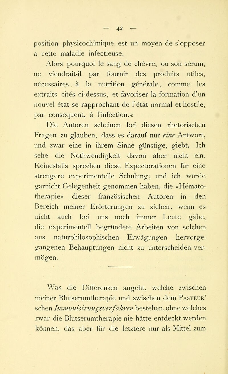 Position physicochirnique est un moyen de s'opposer a cette maladie infectieuse. Alors pourquoi le sang de chevre, ou son serum, ne viendrait-il par fournir des produits utiles, necessaires ä la nutrition generale, comme les extraits cites ci-dessus, et favoriser la formation d'un nouvel etat se rapprochant de l'etat normal et hostile, par consequent, ä Tinfectlon.« Die Autoren scheinen bei diesen rhetorischen Fragen zu glauben, dass es darauf nur eine Antwort, und zwar eine in ihrem Sinne günstige, giebL Ich sehe die Nothwendigkeit davon aber nicht ein. Keinesfalls sprechen diese Expectorationen für eine strengere experimentelle Schulung; und ich würde garnicht Gelegenheit genommen haben, die »Hemato- therapie« dieser französischen Autoren in den Bereich meiner Erörterungen zu ziehen, wenn es nicht auch bei uns noch immer Leute gäbe, die experimentell begründete Arbeiten von solchen aus naturphilosophischen Erwägungen hervorge- gangenen Behauptungen nicht zu unterscheiden ver- mögen. Was die Differenzen angeht, welche zwischen meiner Blutserumtherapie und zwischen dem Pasteur' sehen Ininmnisirungsverfahren bestehen, ohne welches zwar die Blutserumtherapie nie hätte entdeckt werden können, das aber für die letztere nur als Mittel zum