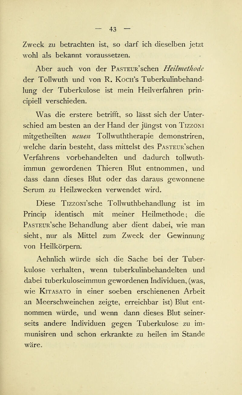 Zweck zu betrachten ist, so darf ich dieselben jetzt wohl als bekannt voraussetzen. Aber auch von der PASTEUR'schen Heilmethode der Tollwuth und von R. Koch's Tuberkulinbehand- lung der Tuberkulose ist mein Heilverfahren prin- cipiell verschieden. Was die erstere betrifft, so lässt sich der Unter- schied am besten an der Hand der jüngst von Tizzoni mitgetheilten neuen Tollwuththerapie demonstriren, welche darin besteht, dass mittelst des PASXEUR'schen Verfahrens vorbehandelten und dadurch tollwuth- immun gewordenen Thieren Blut entnommen, und dass dann dieses Blut oder das daraus gewonnene Serum zu Heilzwecken verwendet wird. Diese TizzoNi'sche Tollwuthbehandlung ist im Princip identisch mit meiner Heilmethode; die PASTEUR'sche Behandlung aber dient dabei, wie man sieht, nur als Mittel zum Zweck der Gewinnung von Heilkörpern. Aehnlich würde sich die Sache bei der Tuber- kulose verhalten, wenn tuberkulinbehandelten und dabei tuberkuloseimmun gewordenen Individuen, (was, wie KiTASATO in einer soeben erschienenen Arbeit an Meerschweinchen zeigte, erreichbar ist) Blut ent- nommen würde, und wenn dann dieses Blut seiner- seits andere Individuen gegen Tuberkulose zu im- munisiren und schon erkrankte zu heilen im Stande wäre.