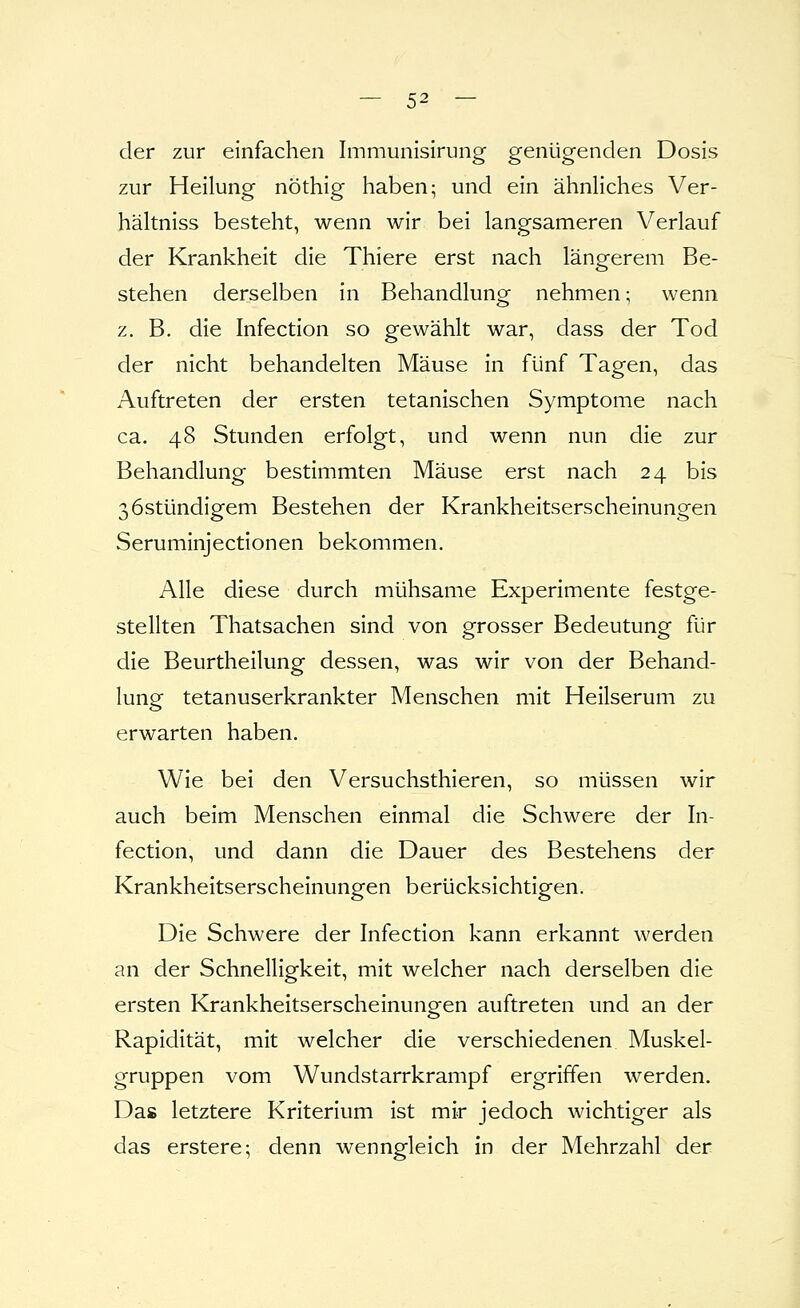 — 5^ — der zur einfachen Immunisirung genügenden Dosis zur Heilung nöthig haben; und ein ähnliches Ver- hältniss besteht, wenn wir bei langsameren Verlauf der Krankheit die Thiere erst nach längerem Be- stehen derselben in Behandlung nehmen; wenn z. B. die Infection so gewählt war, dass der Tod der nicht behandelten Mäuse in fünf Tagen, das Auftreten der ersten tetanischen Symptome nach ca. 48 Stunden erfolgt, und wenn nun die zur Behandlung bestimmten Mäuse erst nach 24 bis ßöstündigem Bestehen der Krankheitserscheinungen Seruminjectionen bekommen. Alle diese durch mühsame Experimente festge- stellten Thatsachen sind von grosser Bedeutung für die Beurtheilung dessen, was wir von der Behand- lung tetanuserkrankter Menschen mit Heilserum zu erwarten haben. Wie bei den Versuchsthieren, so müssen wir auch beim Menschen einmal die Schwere der In- fection, und dann die Dauer des Bestehens der Krankheitserscheinungen berücksichtigen. Die Schwere der Infection kann erkannt werden an der Schnelligkeit, mit welcher nach derselben die ersten Krankheitserscheinungen auftreten und an der Rapidität, mit welcher die verschiedenen Muskel- gruppen vom Wundstarrkrampf ergriffen werden. Das letztere Kriterium ist mir jedoch wichtiger als das erstere; denn wenngleich in der Mehrzahl der