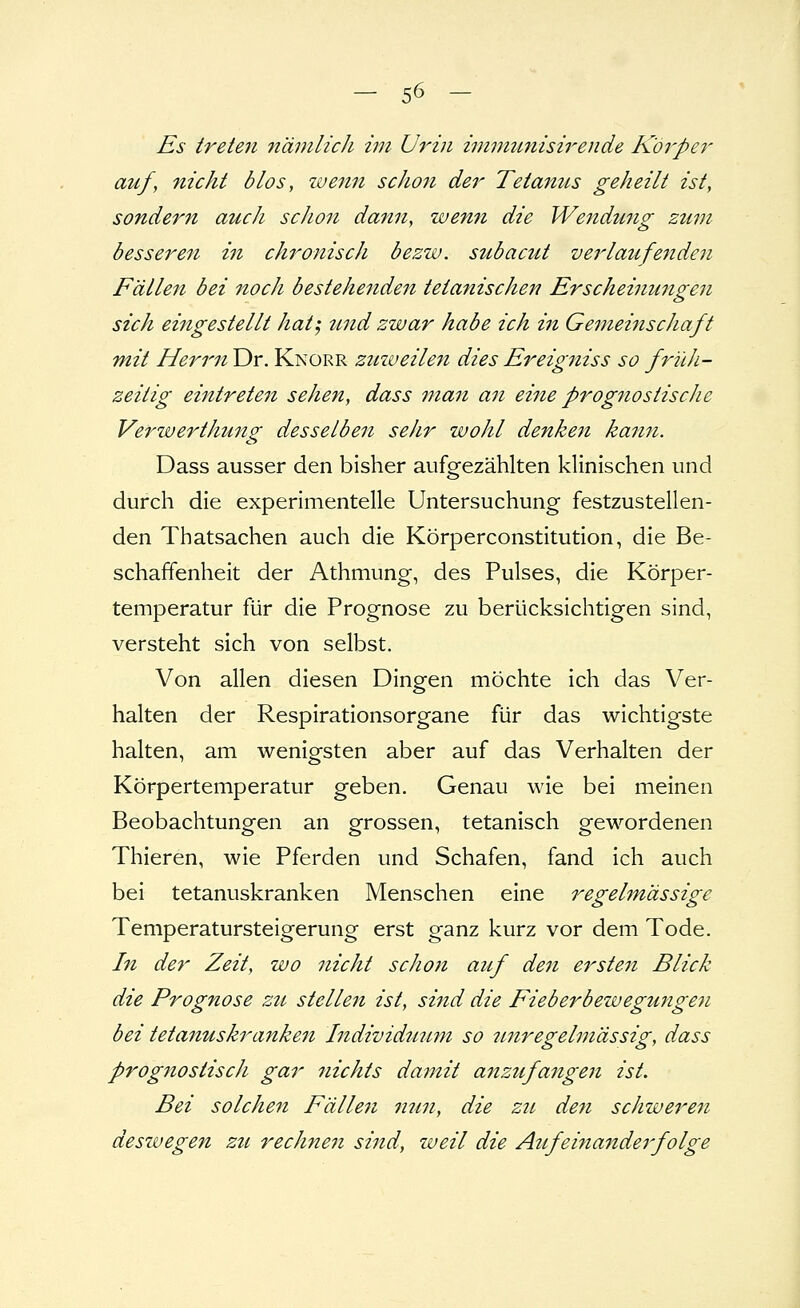 Es treteri nämlich im Urin immiL?iisirende Körper auf, flicht dlos, ivenit schon der Tetanus geheilt ist, sondern auch schon dann, wenn die Wendmig zum besseren i7i chronisch bezw. subacut verlaufe^iden Fällen bei noch bestehenden tetanischen Erscheifiungen sich eingestellt hat-, tmd zwar habe ich in Gemeinschaft mit Herrn Dr. Knorr zuzueilen dies Ereigniss so früh- zeitig eintretest sehen, dass man an eine prognostische Verwerthung desselben sehr wohl denken kansi. Dass ausser den bisher aufgezählten klinischen und durch die experimentelle Untersuchung festzustellen- den Thatsachen auch die Körperconstitution, die Be- schaffenheit der Athmung, des Pulses, die Körper- temperatur für die Prognose zu berücksichtigen sind, versteht sich von selbst. Von allen diesen Dingen möchte ich das Ver- halten der Respirationsorgane für das wichtigste halten, am wenigsten aber auf das Verhalten der Körpertemperatur geben. Genau wie bei meinen Beobachtungen an grossen, tetanisch gewordenen Thieren, wie Pferden und Schafen, fand ich auch bei tetanuskranken Menschen eine regehnässige Temperatursteigerung erst ganz kurz vor dem Tode. In der Zeit, wo nicht schon auf den ersten Blick die Prognose zu stellen ist, sind die Fieberbewegungesi bei tetanuskranken Individutmi so imregelmässig, dass prognostiscJi gar nichts damit anzufasigen ist. Bei solchen Fällesi nun, die zu den schweren deszvegen zu rechnesi sind, weil die Aufeinandej'folge