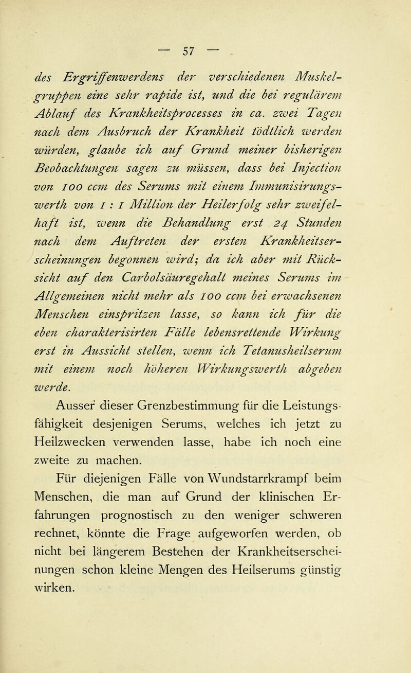 des Ergriffenwerdens der verschiedenen Mttskel- gruppen eine sehr rapide ist, und die bei regulärem Ablauf des Krankheitsprocesses in ca. zwei Tagen nach dem Ausbruch der Krankheit t'ödtlich werden würden, glaube ich auf Grund meiner bisherigen Beobachtungen sagen zu müssen, dass bei Injection von 100 ccm des Ser^ims mit einem Immunisirungs- werth von i: i Million der Heilerfolg sehr zweifel- haft ist, wenn die Behandlung erst 24 Stunden nach dem Auftreten der ersten Krankheitser- scheinungen begonnen wirdj da ich aber 7nit Rück- sicht auf den Carbolsäuregehalt meines Serums im Alls^emeinen nicht mehr als 100 ccm bei erwachsenen Menschen einspritzen lasse, so ka7in ich für die eben charakterisirten Fälle lebensrettende Wirkung erst in Aussicht stellen, wenn ich Tetanusheilseruni mit einem noch höheren WirkungswertJi abgeben werde. Ausser dieser Grenzbestimmung für die Leistungs- fähigkeit desjenigen Serums, welches ich jetzt zu Heilzwecken verwenden lasse, habe ich noch eine zweite zu machen. Für diejenigen Fälle von Wundstarrkrampf beim Menschen, die man auf Grund der klinischen Er- fahrungen prognostisch zu den weniger schweren rechnet, könnte die Frage aufgeworfen werden, ob nicht bei längerem Bestehen der Krankheitserschei- nungen schon kleine Mengen des Heilserums günstig wirken.