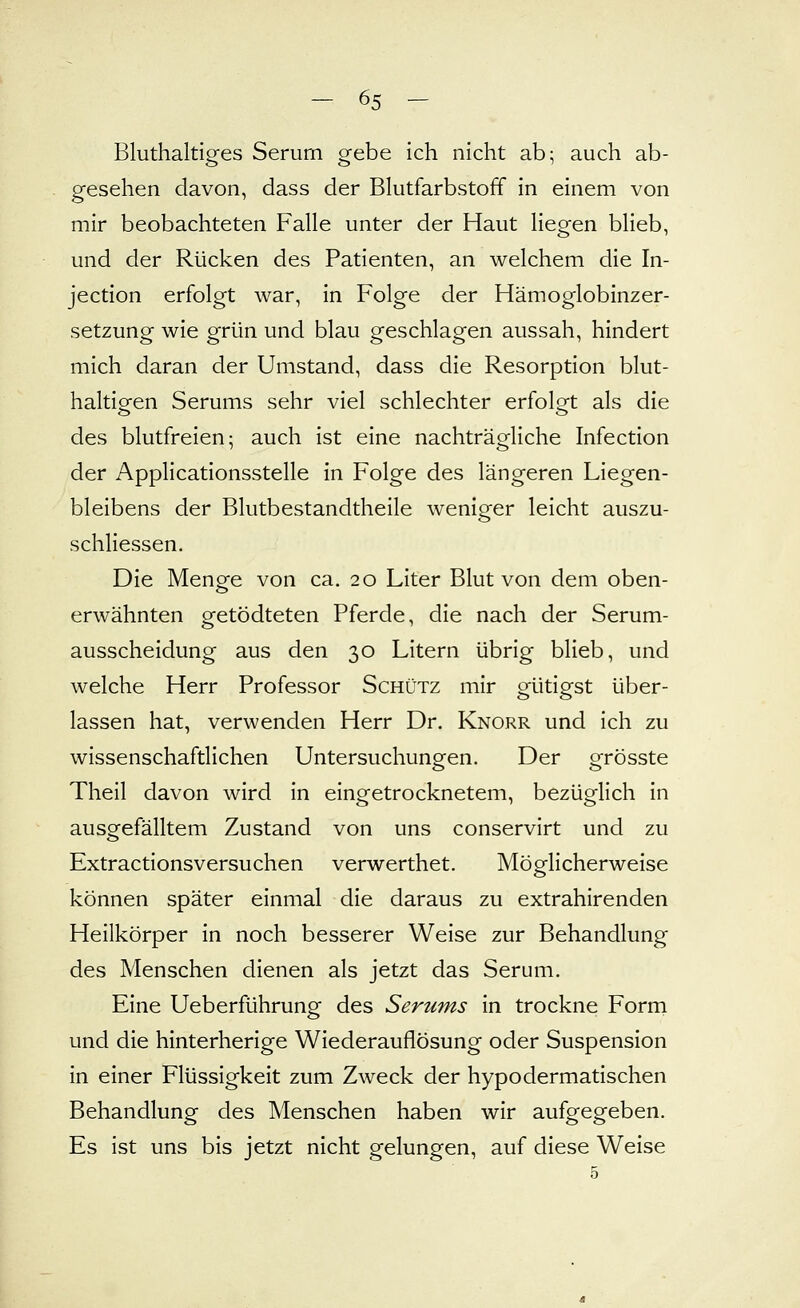 Bluthaltiges Serum gebe ich nicht ab; auch ab- gesehen davon, dass der Blutfarbstoff in einem von mir beobachteten Falle unter der Haut liegen blieb, und der Rücken des Patienten, an welchem die In- jection erfolgt war, in Folge der Hämoglobinzer- setzung wie grün und blau geschlagen aussah, hindert mich daran der Umstand, dass die Resorption blut- haltiofen Serums sehr viel schlechter erfolget als die des blutfreien; auch ist eine nachträgliche Infection der Applicationsstelle in Folge des längeren Liegen- bleibens der Blutbestandtheile weniger leicht auszu- schliessen. Die Menge von ca. 20 Liter Blut von dem oben- erwähnten getödteten Pferde, die nach der Serum- ausscheidung aus den 30 Litern übrig blieb, und welche Herr Professor Schütz mir gütigst über- lassen hat, verwenden Herr Dr. Knorr und ich zu wissenschaftlichen Untersuchungen. Der grösste Theil davon wird in eingetrocknetem, bezüglich in ausgefälltem Zustand von uns conservirt und zu Extractionsversuchen verwerthet. Möglicherweise können später einmal die daraus zu extrahirenden Heilkörper in noch besserer Weise zur Behandlung des Menschen dienen als jetzt das Serum. Eine Ueberführung des Serums in trockne Forrn und die hinterherige Wiederauflösung oder Suspension in einer Flüssigkeit zum Zweck der hypodermatischen Behandlung des Menschen haben wir aufgegeben. Es ist uns bis jetzt nicht gelungen, auf diese Weise