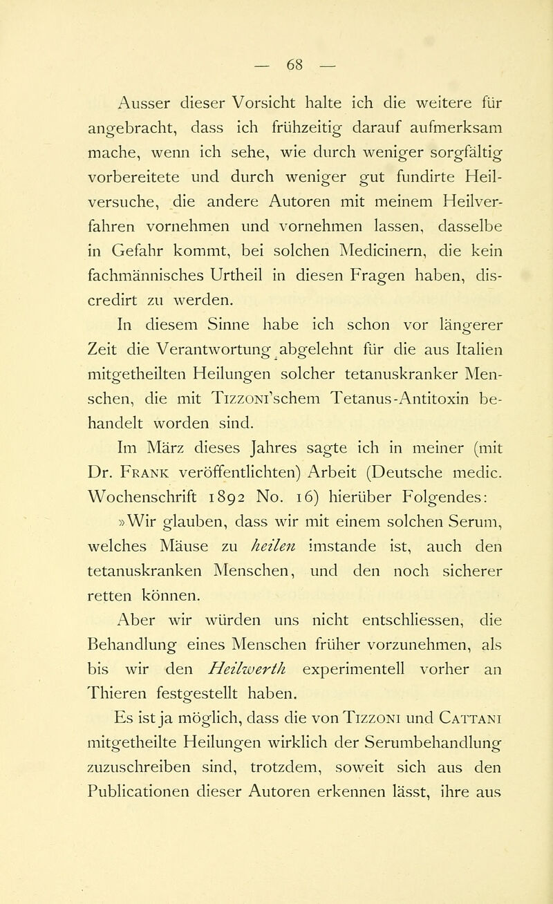 Ausser dieser Vorsicht halte ich die weitere für angebracht, dass ich frühzeitig darauf aufmerksam mache, wenn ich sehe, wie durch weniger sorgfältig vorbereitete und durch wenio^er Q-ut fundirte Heil- versuche, die andere Autoren mit meinem Heilver- fahren vornehmen und vornehmen lassen, dasselbe in Gefahr kommt, bei solchen Medicinern, die kein fachmännisches Urtheil in diesen Fragen haben, dis- credirt zu werden. In diesem Sinne habe ich schon vor längerer Zeit die Verantwortung abgelehnt für die aus Italien mitgetheilten Heilungen solcher tetanuskranker Men- schen, die mit TizzoNi\schem Tetanus-Antitoxin be- handelt worden sind. Im März dieses Jahres sagte ich in meiner (mit Dr. Frank veröffentlichten) Arbeit (Deutsche medic. Wochenschrift 1892 No. 16) hierüber Folgendes: »Wir glauben, dass wir mit einem solchen Serum, welches Mäuse zu heilen imstande ist, auch den tetanuskranken Menschen, und den noch sicherer retten können. Aber wir würden uns nicht entschliessen, die Behandlung eines Menschen früher vorzunehmen, als bis wir den Heilwerth experimentell vorher an Thieren festo^estellt haben. Es ist ja möglich, dass die von Tizzoni und Cattani mitgetheilte Heilungen wirklich der Serumbehandlung zuzuschreiben sind, trotzdem, soweit sich aus den Publicationen dieser Autoren erkennen lässt, ihre aus