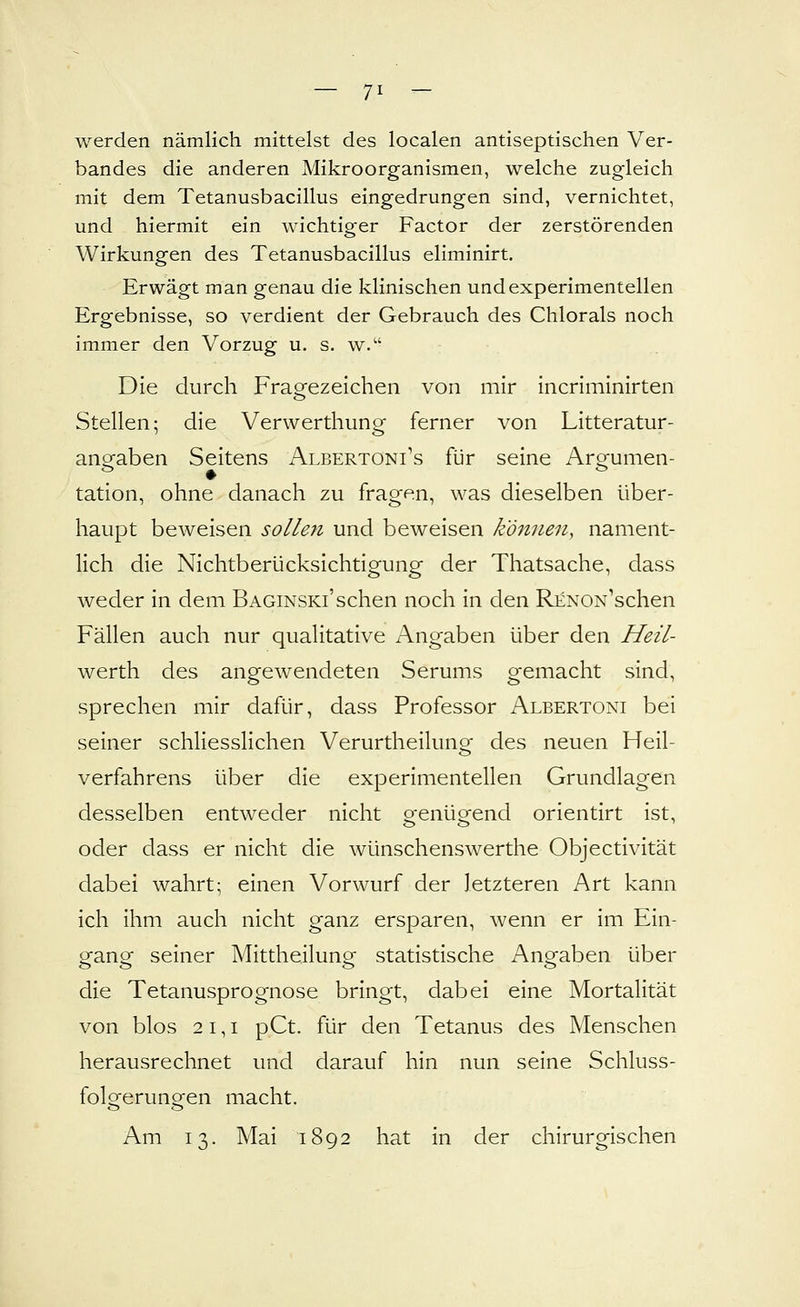 werden nämlich mittelst des localen antiseptischen Ver- bandes die anderen Mikroorganismen, welche zugleich mit dem Tetanusbacillus eingedrungen sind, vernichtet, und hiermit ein wichtiger Factor der zerstörenden Wirkungen des Tetanusbacillus eliminirt. Erwägt man genau die klinischen und experimentellen Ergebnisse, so verdient der Gebrauch des Chlorais noch immer den Vorzug u. s. w. Die durch Fragezeichen von mir incriminirten Stellen; die Verwerthung ferner von Litteratur- angfaben Seitens Albertoni's für seine Arsfumen- tation, ohne danach zu fragen, was dieselben über- haupt beweisen sollen und beweisen können, nament- lich die Nichtberücksichtigung der Thatsache, dass weder in dem Baginski'sehen noch in den RENON''schen Fällen auch nur qualitative Angaben über den Heil- werth des angewendeten Serums gemacht sind, sprechen mir dafür, dass Professor Albertoni bei seiner schliesslichen Verurtheiluno- des neuen Heil- Verfahrens über die experimentellen Grundlagen desselben entweder nicht o-enüofend orientirt ist, oder dass er nicht die wünschenswerthe Objectivität dabei wahrt; einen Vorwurf der letzteren Art kann ich ihm auch nicht ganz ersparen, wenn er im Ein- gang seiner Mittheilung statistische Angaben über die Tetanusprognose bringt, dabei eine Mortalität von blos 2 1,1 pCt. für den Tetanus des Menschen herausrechnet und darauf hin nun seine Schluss- folgerungen macht. Am 13. Mai 1892 hat in der chirurgischen