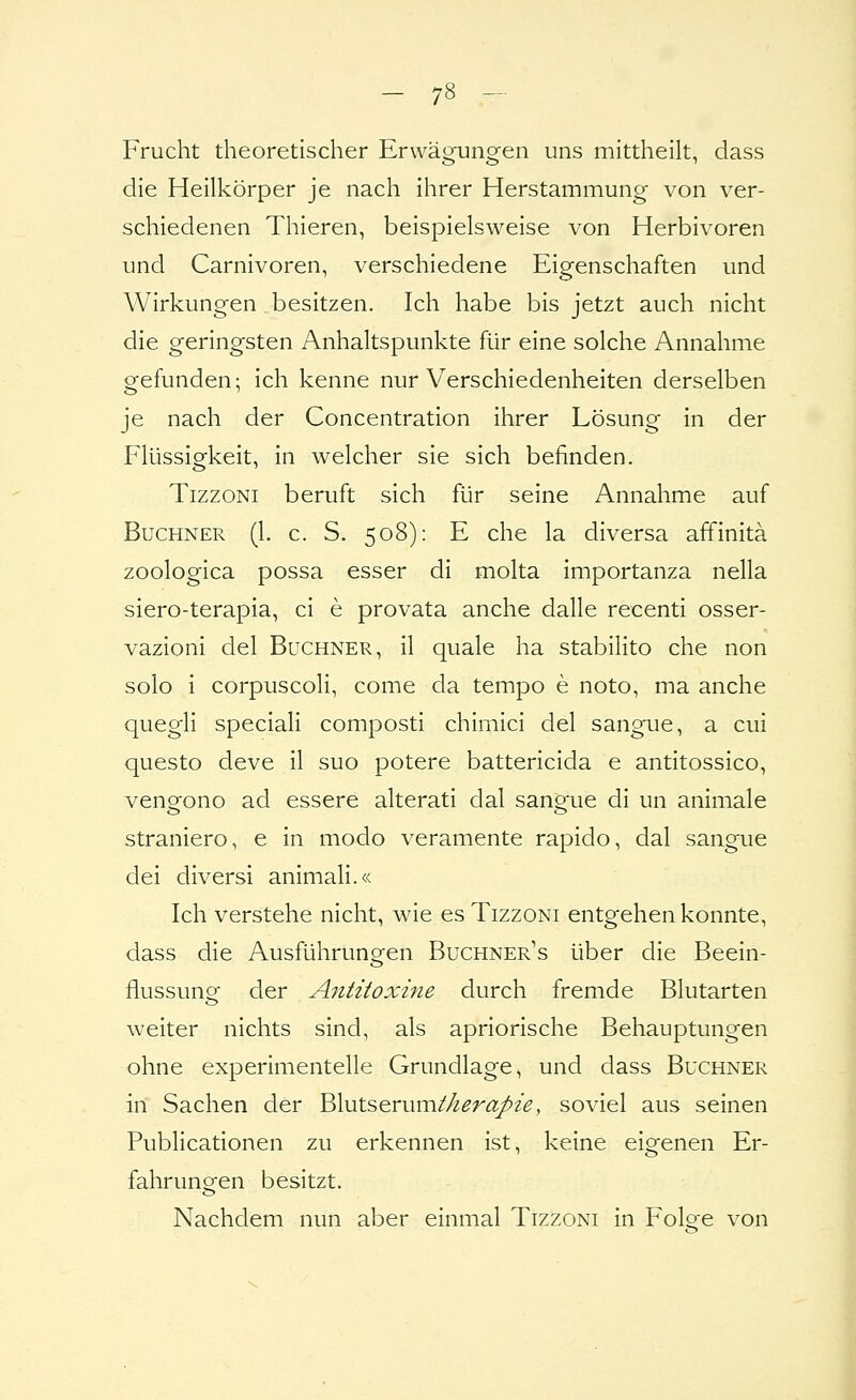 Frucht theoretischer Erwäo-ung-en uns mittheilt, dass die Heilkörper je nach ihrer Herstammung von ver- schiedenen Thieren, beispielsweise von Herbivoren und Carnivoren, verschiedene Eigenschaften und Wirkungen besitzen. Ich habe bis jetzt auch nicht die geringsten Anhaltspunkte für eine solche Annahme gefunden; ich kenne nur Verschiedenheiten derselben je nach der Concentration ihrer Lösung in der Flüssigkeit, in welcher sie sich befinden. TizzoNi beruft sich für seine Annahme auf Buchner (1. c. S. 508): E che la diversa affinitä zoologica possa esser di molta importanza nella siero-terapia, ci e provata anche dalle recenti osser- vazioni del Büchner, il quäle ha stabilito che non solo i corpuscoli, come da tempo e noto, ma anche quegli speciali composti chimici del sangue, a cui questo deve il suo potere battericida e antitossico, venQ^ono ad essere alterati dal sano-ue di un animale straniero, e in modo veramente rapido, dal sangue dei diversi animali.« Ich verstehe nicht, wie es Tizzoni entgehen konnte, dass die Ausführungen Buchner's über die Beein- flussung der Ajititoxine durch fremde Blutarten weiter nichts sind, als apriorische Behauptungen ohne experimentelle Grundlage, und dass Buchner iii Sachen der Blutserum//^^r^/^^, soviel aus seinen Publicationen zu erkennen ist, keine eigenen Er- fahrungen besitzt. Nachdem nun aber einmal Tizzoni in Folo-e von