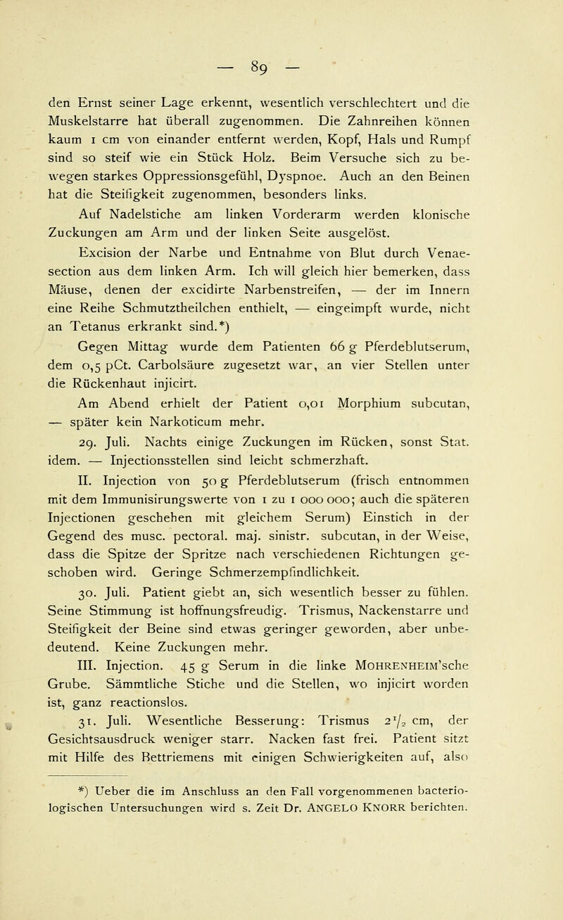 den Ernst seiner Lage erkennt, wesentlich verschlechtert und die Muskelstarre hat überall zugenommen. Die Zahnreihen können kaum I cm von einander entfernt werden, Kopf, Hals und Rumpf sind so steif wie ein Stück Holz. Beim Versuche sich zu be- wegen starkes Oppressionsgefühl, Dyspnoe. Auch an den Beinen hat die Steifigkeit zugenommen, besonders links. Auf Nadelstiche am linken Vorderarm werden klonische Zuckungen am Arm und der linken Seite ausgelöst. Excision der Narbe und Entnahme von Blut durch Venae- section aus dem linken Arm. Ich will gleich hier bemerken, dass Mäuse, denen der excidirte Narbenstreifen, — der im Innern eine Reihe Schmutztheilchen enthielt, — eingeimpft wurde, nicht an Tetanus erkrankt sind.*) Gegen Mittag wurde dem Patienten 66 g Pferdeblutserum, dem 0,5 pCt. Carbolsäure zugesetzt war, an vier Stellen unter die Rückenhaut injicirt. Am Abend erhielt der Patient 0,01 Morphium subcutan, — später kein Narkoticum mehr. 29. Juli. Nachts einige Zuckungen im Rücken, sonst Stat. idem. — Injectionsstellen sind leicht schmerzhaft. II. Injection von 50 g Pferdeblutserum (frisch entnommen mit dem Immunisirungswerte von i zu i 000000; auch die späteren Injectionen geschehen mit gleichem Serum) Einstich in der Gegend des musc. pectoral. maj. sinistr. subcutan, in der Weise, dass die Spitze der Spritze nach verschiedenen Richtungen ge- schoben wird. Geringe Schmerzempfindlichkeit. 30. Juli. Patient giebt an, sich wesentlich besser zu fühlen. Seine Stimmung ist hoffnungsfreudig. Trismus, Nackenstarre und Steifigkeit der Beine sind etwas geringer geworden, aber unbe- deutend. Keine Zuckungen mehr. III. Injection. 45 g Serum in die linke MoHRENHEiM'sche Grube. Sämmtliche Stiche und die Stellen, wo injicirt worden ist, ganz reactionslos. 31. Juli. Wesentliche Besserung: Trismus 2'/, cm, der Gesichtsausdruck weniger starr. Nacken fast frei. Patient sitzt mit Hilfe des Bettriemens mit einigen Schwierigkeiten auf, also *) Ueber die im Anschluss an den Fall vorgenommenen bacterio- logischen Untersuchungen wird s. Zeit Dr. ANGELO KNORR berichten.