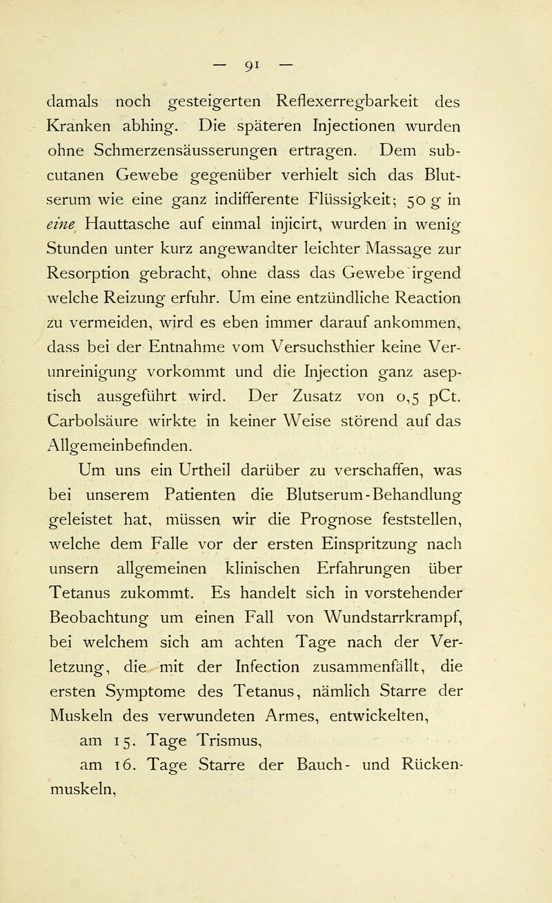 damals noch gesteigerten Reflexerregbarkeit des Kranken abhing. Die späteren Injectionen wurden ohne Schmerzensäusserungen ertragen. Dem sub- cutanen Gewebe gegenüber verhielt sich das Blut- serum wie eine ganz indifferente Flüssigkeit; 50 g in eine^ Hauttasche auf einmal injicirt, wurden in wenig Stunden unter kurz angewandter leichter Massage zur Resorption gebracht, ohne dass das Gewebe irgend welche Reizung erfuhr. Um eine entzündliche Reaction zu vermeiden, wird es eben immer darauf ankommen, dass bei der Entnahme vom Versuchsthier keine Ver- unreinigung vorkommt und die Injection ganz asep- tisch ausgeführt wird. Der Zusatz von 0,5 pCt. Carbolsäure wirkte in keiner Weise störend auf das Allgemeinbefinden. Um uns ein Urtheil darüber zu verschaffen, was bei unserem Patienten die Blutserum-Behandlung geleistet hat, müssen wir die Prognose feststellen, welche dem Falle vor der ersten Einspritzung nach unsern allgemeinen klinischen Erfahrungen über Tetanus zukommt. Es handelt sich in vorstehender Beobachtung um einen Fall von Wundstarrkrampf, bei welchem sich am achten Tage nach der Ver- letzung, die mit der Infection zusammenfällt, die ersten Symptome des Tetanus, nämlich Starre der Muskeln des verwundeten Armes, entwickelten, am 15. Tage Trismus, am 16. Tage Starre der Bauch- und Rücken- muskeln,