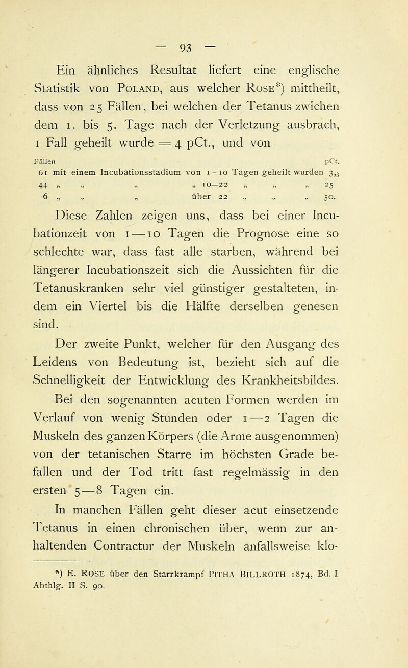 Ein ähnliches Resultat liefert eine englische Statistik von Poland, aus welcher Rose'') mittheilt, dass von 2 5 Fällen, bei welchen der Tetanus zwichen dem I. bis 5. Tage nach der Verletzung ausbrach, I Fall geheilt wurde = 4 pCt., und von Fällen pCt. 61 mit einem Incubationsstadium von i-io Tagen geheilt wurden 3,3 44 11 „ » 11 10—22 „ „ „ 25 6 „ „ „ über 22 „ „ „ 50. Diese Zahlen zeigen uns, dass bei einer Incu- batlonzeit von i — lo Tao-en die Prog-nose eine so schlechte war, dass fast alle starben, während bei längerer Incubationszeit sich die Aussichten für die Tetanuskranken sehr viel günstiger gestalteten, in- dem ein Viertel bis die Hälfte derselben o-enesen sind. Der zweite Punkt, welcher für den Ausgang des Leidens von Bedeutung ist, bezieht sich auf die Schnelligkeit der Entwicklung des Krankheitsbildes. Bei den sogenannten acuten Formen werden im Verlauf von wenig Stunden oder i—2 Tagen die Muskeln des ganzen Körpers (die Arme ausgenommen) von der tetanischen Starre im höchsten Grade be- fallen und der Tod tritt fast regelmässig in den ersten 5 — 8 Tagen ein. In manchen Fällen geht dieser acut einsetzende Tetanus in einen chronischen über, wenn zur an- haltenden Contractur der Muskeln anfallsweise klo- *) E. Rose über den Starrkrampf PiTHA BiLLROTH 1874, Bd. I Abthlg. II S. 90.