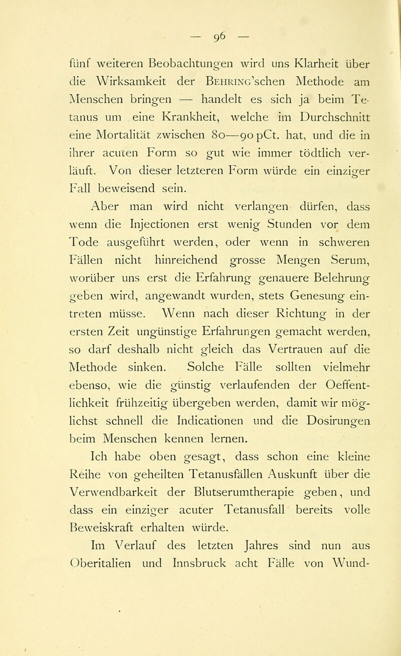 fünf weiteren Beobachtunsfen wird uns Klarheit über die Wirksamkeit der BEHRiNc'schen Metliode am Menschen bringen — handelt es sich ja beim Te- tanus um eine Krankheit, welche im Durchschnitt eine Mortalität zwischen 80—90 pCt. hat, und die in ihrer acuten Form so gut wie immer tödtlich ver- läuft. Von dieser letzteren Form würde ein einzigrer Fall beweisend sein. Aber man wird nicht verlangen dürfen, dass wenn die Injectionen erst wenig Stunden vor dem Tode ausgeführt werden, oder wenn in schweren Fällen nicht hinreichend grosse Mengen Serum, worüber uns erst die Erfahrung genauere Belehrung geben wird, angewandt wurden, stets Genesung ein- treten müsse. Wenn nach dieser Richtung in der ersten Zeit ungünstige Erfahrungen gemacht werden, so darf deshalb nicht gleich das Vertrauen auf die Methode sinken. Solche Fälle sollten vielmehr ebenso, wie die günstig verlaufenden der Oeffent- lichkeit frühzeitig übergeben werden, damit wir mög- lichst schnell die Indicationen und die Dosirungen beim Menschen kennen lernen. Ich habe oben gesagt, dass schon eine kleine Reihe von greheilten Tetanusfällen Auskunft über die Verwendbarkeit der Blutserumtherapie geben, und dass ein einziger acuter Tetanusfall bereits volle Beweiskraft erhalten würde. Im Verlauf des letzten Jahres sind nun aus Oberitalien und Innsbruck acht Fälle von W\md-