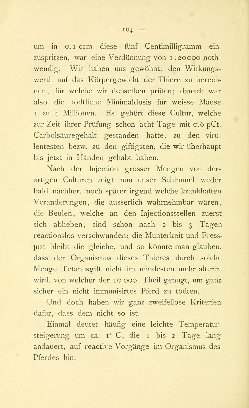 um in o, i ccm diese fünf Centimilligramm ein- zuspritzen, war eine Verdünnung von i : 20000 noth- wendig. Wir haben uns gewöhnt, den Wirkungs- werth auf das Körpergewicht der Thiere zu berech- nen, für welche wir denselben prüfen; danach war also die tödtliche Minimaldosis für weisse Mäuse I zu 4 Millionen. Es gehört diese Cultur, welche zur Zeit ihrer Prüfung schon acht Tage mit 0,6 pCt, Carbolsäuregehalt gestanden hatte, zu den viru- lentesten bezw. zu den giftigsten, die wir überhaupt bis jetzt in Händen gehabt haben. Nach der Injection grosser Mengen von der- artigen Culturen zeigt nun unser Schimmel weder bald nachher, noch später irgend welche krankhaften Veränderungen, die äusserlich wahrnehmbar wären; die Beulen, welche an den Injectionsstellen zuerst sich abheben, sind schon nach 2 bis 3 Tagen reactionslos verschwunden; die Munterkeit und Fress- lust bleibt die gleiche, und so könnte man glauben, dass der Organismus dieses Thieres durch solche Menge Tetanusgift nicht im mindesten mehr alterirt wird, von welcher der 10 000. Theil genügt, um ganz sicher ein nicht immunisirtes Pferd zu tödten. Und doch haben wir ganz zweifellose Kriterien dafür, dass dem nicht so ist. Einmal deutet häufig eine leichte Temperatur- steigerung um ca. 1° C, die i bis 2 Tage lang andauert, auf reactive Vorgänge im Organismus des Pferdes hin.