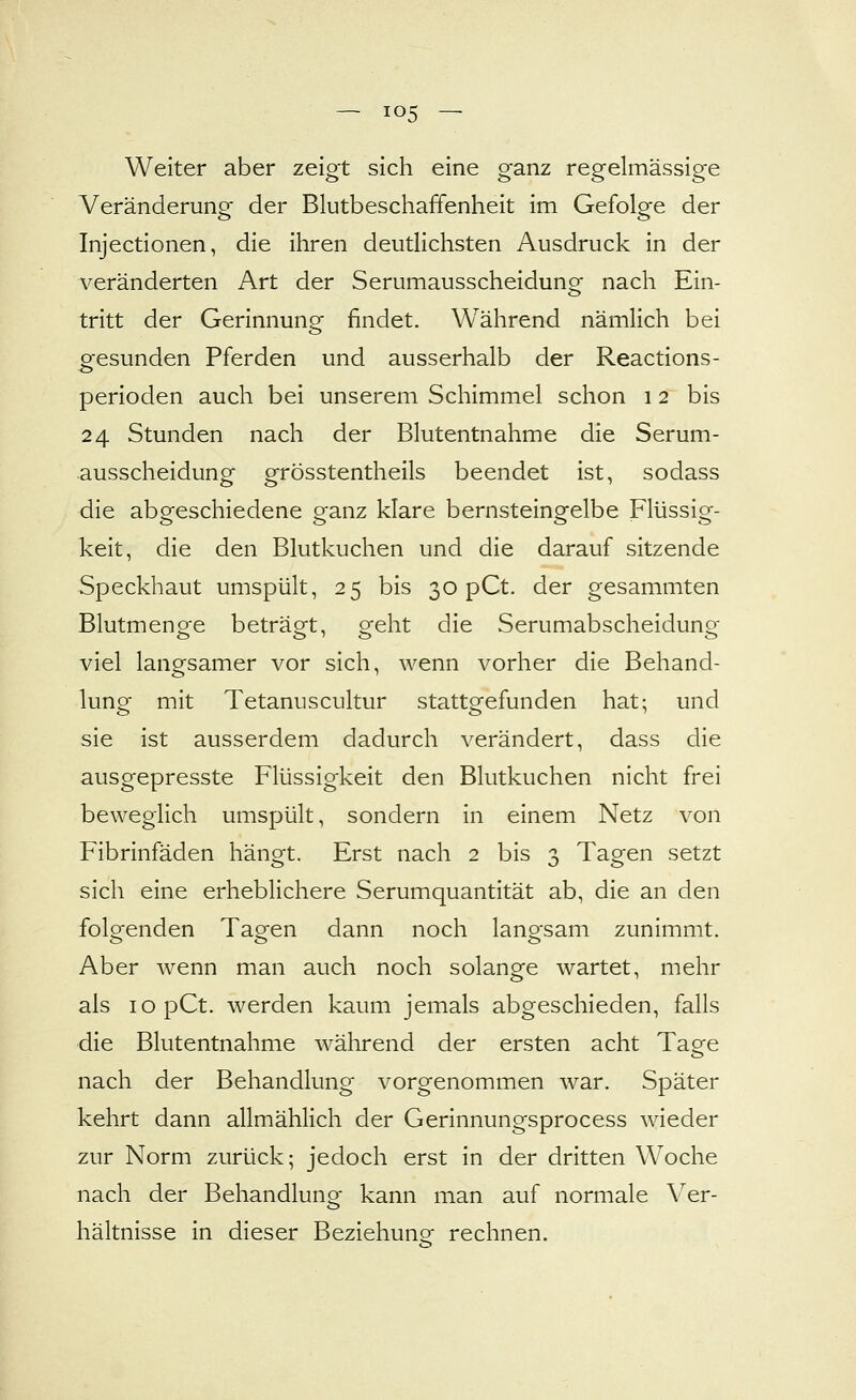 Weiter aber zeigt sich eine ganz regelmässige Veränderung der Blutbeschaffenheit im Gefolge der Injectionen, die ihren deutlichsten Ausdruck in der veränderten Art der Serumausscheidung nach Ein- tritt der Gerinnung findet. Während nämlich bei gesunden Pferden und ausserhalb der Reactions- perioden auch bei unserem Schimmel schon i 2 bis 24 Stunden nach der Blutentnahme die Serum- ausscheidung grösstentheils beendet ist, sodass die abgeschiedene ganz klare bernsteingelbe Flüssig- keit, die den Blutkuchen und die darauf sitzende Speckhaut umspült, 25 bis 30 pCt. der gesammten Blutmenge beträgt, geht die Serumabscheidung viel langsamer vor sich, wenn vorher die Behand- lung mit Tetanuscultur stattgefunden hat; und sie ist ausserdem dadurch verändert, dass die ausgepresste Flüssigkeit den Blutkuchen nicht frei beweglich umspült, sondern in einem Netz von Fibrinfäden hängt. Erst nach 2 bis 3 Tagen setzt sich eine erheblichere Serumquantität ab, die an den folgenden Tagen dann noch langsam zunimmt. Aber wenn man auch noch solange wartet, mehr als lopCt. werden kaum jemals abgeschieden, falls die Blutentnahme während der ersten acht Tage nach der Behandlung vorgenommen war. Später kehrt dann allmählich der Gerinnungsprocess wieder zur Norm zurück; jedoch erst in der dritten Woche nach der Behandluno- kann man auf normale Ver- hältnisse in dieser Beziehung^ rechnen.