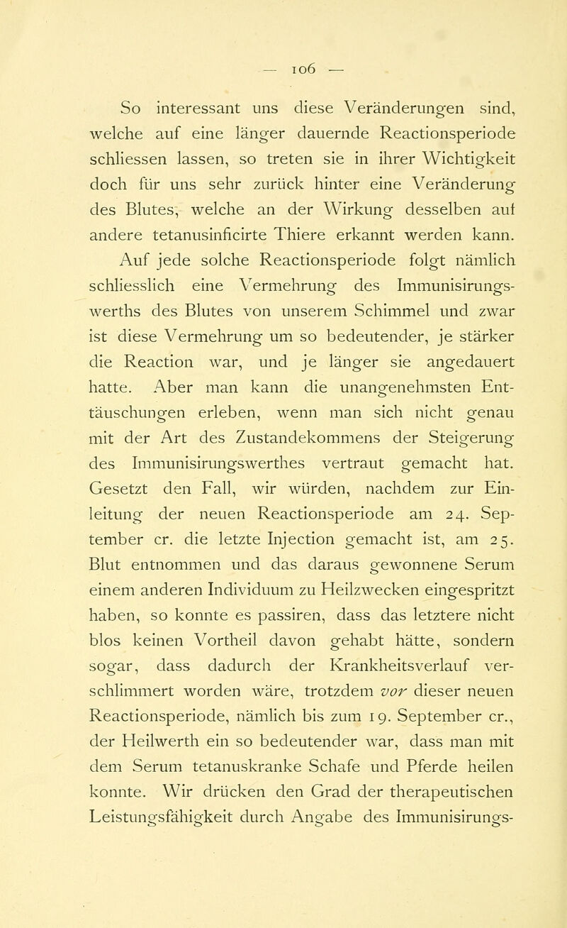 — T06 — So interessant uns diese Veränderungen sind, welche auf eine länger dauernde Reactionsperiode schliessen lassen, so treten sie in ihrer Wichtigkeit doch für uns sehr zurück hinter eine Veränderung des Blutes, welche an der Wirkung desselben aut andere tetanusinhcirte Thiere erkannt werden kann. Auf jede solche Reactionsperiode folgt nämlich schliesslich eine Vermehrung des Immunisirungs- werths des Blutes von unserem Schimmel und zwar ist diese Vermehrung um so bedeutender, je stärker die Reaction war, und je länger sie angedauert hatte. Aber man kann die unangfenehmsten Ent- täuschungen erleben, wenn man sich nicht genau mit der Art des Zustandekommens der Steigerung des hiimunisirungswerthes vertraut gemacht hat. Gesetzt den Fall, wir würden, nachdem zur Ein- leitung der neuen Reactionsperiode am 24. Sep- tember er. die letzte Injection gemacht ist, am 25. Blut entnommen und das daraus gewonnene Serum einem anderen Individuum zu Heilzwecken eingespritzt haben, so konnte es passiren, dass das letztere nicht blos keinen Vortheil davon gehabt hätte, sondern sogar, dass dadurch der Krankheitsverlauf ver- schlimmert worden wäre, trotzdem vor dieser neuen Reactionsperiode, nämlich bis zum 19. September er., der Heilwerth ein so bedeutender war, dass man mit dem Serum tetanuskranke Schafe und Pferde heilen konnte. Wir drücken den Grad der therapeutischen Leistuno-sfähio-keit durch Ausgabe des Immunisiruno^s-