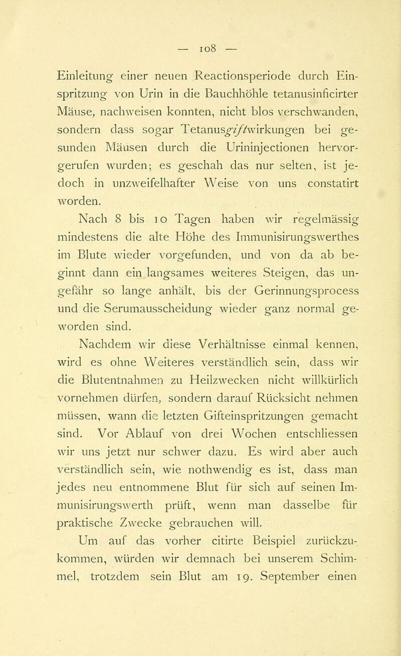 — io8 — Einleitung einer neuen Reactionsperiode durch Ein- spritzung von Urin in die Bauchhöhle tetanusinficirter Mäuse, nachweisen konnten, nicht blos verschwanden, sondern dass sogar Tetanus^^/Zwirkungen bei ge- sunden Mäusen durch die Urininjectionen hervor- gerufen wurden; es geschah das nur selten, ist je- doch in unzweifelhafter Weise von uns constatirt worden. Nach 8 bis i o Tagen haben wir regelmässig mindestens die alte Höhe des Immunisirungswerthes im Blute wieder vorgefunden, und von da ab be- ginnt dann ein langsames weiteres Steigen, das un- gefähr so lange anhält, bis der Gerinnungsprocess und die Serumausscheidung wieder ganz normal ge- worden sind. Nachdem wir diese Verhältnisse einmal kennen, wird es ohne Weiteres verständlich sein, dass wir die Blutentnahmen zu Heilzwecken nicht willkürlich vornehmen dürfen, sondern darauf Rücksicht nehmen müssen, wann die letzten Gifteinspritzungen gemacht sind. Vor Ablauf von drei Wochen entschliessen wir uns jetzt nur schwer dazu. Es wird aber auch verständlich sein, wie nothwendig es ist, dass man jedes neu entnommene Blut für sich auf seinen Im- munisirungswerth prüft, wenn man dasselbe für praktische Zwecke gebrauchen will. Um auf das vorher citirte Beispiel zurückzu- kommen, würden wir demnach bei unserem Schim- mel, trotzdem sein Blut am 19. September einen