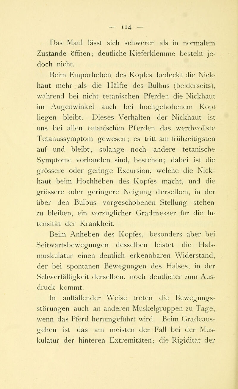 Das Maul lässt sich schwerer als in normalem Zustande öffnen; deutliche Kieferklemme besteht je- doch nicht. Beim Emporheben des Kopfes bedeckt die Nick- haut mehr als die Hälfte des Bulbus (beiderseits), während bei nicht tetanischen Pferden die Nickhaut im Augenwinkel auch bei hochgehobenem Kopi liegen bleibt. Dieses Verhalten der Nickhaut ist uns bei allen tetanischen Pferden das werthvollste Tetanussymptom gewesen; es tritt am frühzeitigsten auf und bleibt, solange noch andere tetanische Symptome vorhanden sind, bestehen; dabei ist die grössere oder geringe Excursion, welche die Nick- haut beim Hochheben des Kopfes macht, und die grössere oder geringere Neigung derselben, in der über den Bulbus voro-eschobenen Stellung stehen zu bleiben, ein vorzüglicher Gradmesser für die In- tensität der Krankheit. Beim Anheben des Kopfes, besonders aber bei Seitwärtsbewegungen desselben leistet die Hals- muskulatur einen deutlich erkennbaren Widerstand, der bei spontanen Bewegungen des Halses, in der Schwerfälligkeit derselben, noch deutlicher zum Aus- druck kommt. In auffallender Weise treten die Bewegungs- störungen auch an anderen Muskelgruppen zu Tage, wenn das Pferd herumgeführt wird. Beim Gradeaus- eehen ist das am meisten der Fall bei der Mus- kulatur der hinteren Extremitäten; die Rigidität der