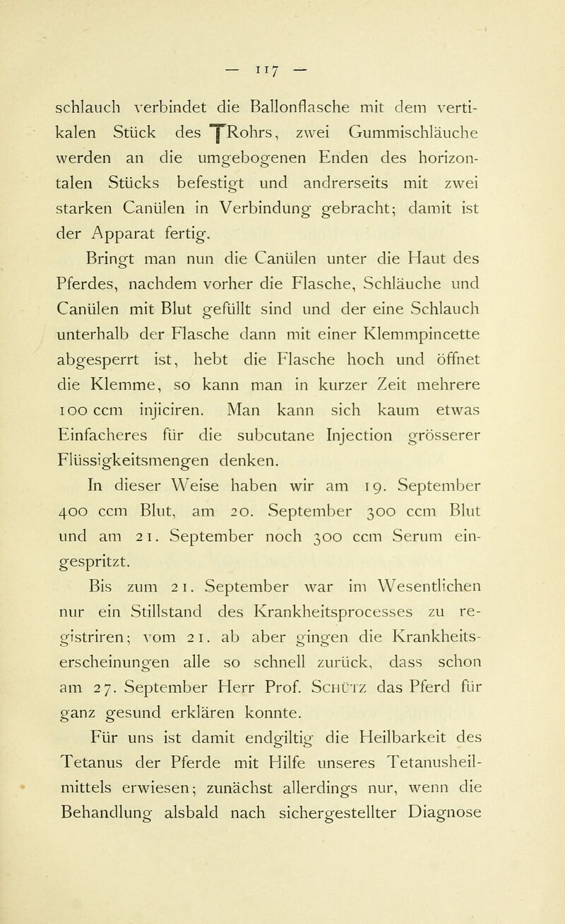 schlauch verbindet die Ballonflasche mit dem verti- kalen Stück des I^Rohrs, zwei Gummischläuche werden an die umgebogenen Enden des horizon- talen Stücks befestigt und andrerseits mit zwei starken Canülen in Verbindung gebracht; damit ist der Apparat fertig. Bringt man nun die Canülen unter die Haut des Pferdes, nachdem vorher die Flasche, Schläuche und Canülen mit Blut gefüllt sind und der eine Schlauch unterhalb der Flasche dann mit einer Klemmpincette abgesperrt ist, hebt die Flasche hoch und öffnet die Klemme, so kann man in kurzer Zeit mehrere looccm injiciren. Man kann sich kaum etwas Einfacheres für die subcutane Injection grösserer Flüssigkeitsmengen denken. In dieser Weise haben wir am 19. September 400 ccm Blut, am 20. September 300 ccm Blut und am 21. September noch 300 ccm Serum ein- gespritzt. Bis zum 21. September war im Wesentlichen nur ein Stillstanci des Krankheitsprocesses zu re- gistriren; A'om 21. ab aber gingen die Krankheits- erscheinungfen alle so schnell zurück, dass schon am 27. September Herr Prof. Schütz das Pferd für ganz gesund erklären konnte. Für uns ist damit endgiltig die Heilbarkeit des Tetanus der Pferde mit Hilfe unseres Tetanusheil- mittels erwiesen; zunächst allerdings nur, wenn die Behandlung alsbald nach sichergestellter Diagnose