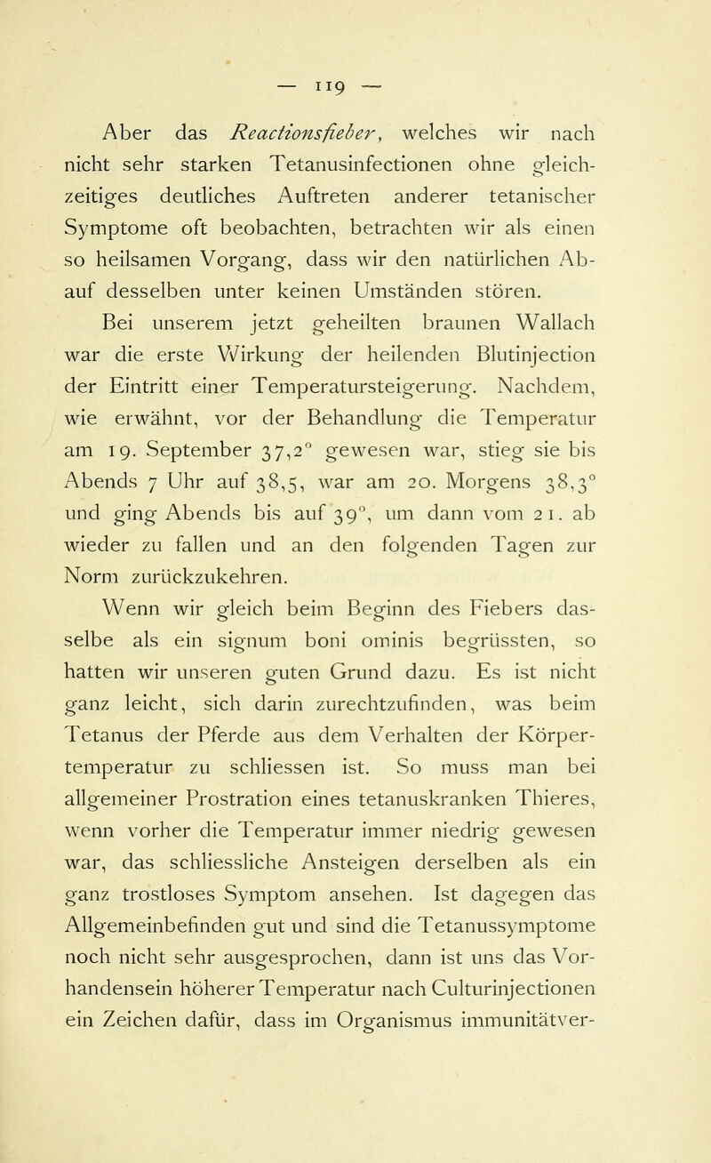 Aber das Reacttonsfieöer, welches wir nach nicht sehr starken Tetanusinfectionen ohne gleich- zeitiges deutliches Auftreten anderer tetanischer Symptome oft beobachten, betrachten wir als einen so heilsamen Vorgang, dass wir den natürlichen Ab- auf desselben unter keinen Umständen stören. Bei unserem jetzt geheilten braunen Wallach war die erste Wirkung der heilenden Blutinjection der Eintritt einer Temperatursteigerung. Nachdem, wie erwähnt, vor der Behandlung die Temperatur am 19. September 37,2 gewesen war, stieg sie bis Abends 7 Uhr auf 38,5, war am 20. Morgens 38,3° und ging Abends bis auf 39'^, um dann vom 2 1. ab wieder zu fallen und an den folgenden Tagen zur Norm zurückzukehren. Wenn wir gleich beim Beginn des Fiebers das- selbe als ein signum boni ominis begrüssten, so hatten wir unseren guten Grund dazu. Es ist nicht ganz leicht, sich darin zurechtzufinden, was beim Tetanus der Pferde aus dem Verhalten der Körper- temperatur zu schHessen ist. So muss man bei allgemeiner Prostration eines tetanuskranken Thieres, wenn vorher die Temperatur immer niedrig gewesen war, das schliessliche Ansteigen derselben als ein ganz trostloses Symptom ansehen. Ist dagegen das Allgemeinbefinden gut und sind die Tetanussymptome noch nicht sehr ausgesprochen, dann ist uns das Vor- handensein höherer Temperatur nach Culturinjectionen ein Zeichen dafür, dass im Organismus immunitätver-