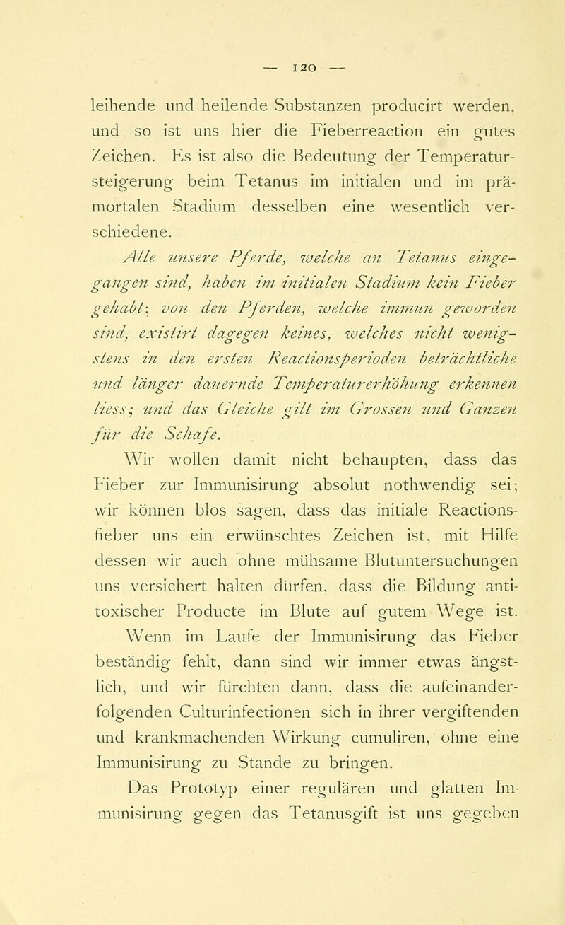 leihende und heilende Substanzen producirt werden, und so ist uns hier die Fieberreaction ein gfutes Zeichen. Es ist also die Bedeutung der Temperatur- steigerung- beim Tetanus im initialen und im prä- mortalen Stadium desselben eine wesentlich ver- schiedene. Alle tmsere Pfei^de, welche an Tetamis einge- gangen sind, haben im initialen Stadiitm kein Fieber gehabt \ von den Pferden, welche immun geworden sind, existirt dagegen keines, zuelches nicht wenig- stens in den ersten Reactionsperioden beträchtliche itnd länger dauernde Temperattirerh'öhiing erkennen Hess; tmd das Gleiche gilt im Gros seit inid Ganzen für die Schafe. Wir wollen damit nicht behaupten, dass das Fieber zur Immunisirung absolut nothwendig sei; wir können blos sagen, dass das initiale Reactions- fieber uns ein erwünschtes Zeichen ist, mit Hilfe dessen wir auch ohne mühsame Blutuntersuchungen uns versichert halten dürfen, dass die Bildung anti- toxischer Producte im Blute auf gutem Wege ist. Wenn im Laufe der Immunisirung das Fieber beständig fehlt, dann sind wir immer etwas ängst- lich, und wir fürchten dann, dass die aufeinander- folgenden Culturinfectionen sich in ihrer vergiftenden und krankmachenden Wirkung cumuliren, ohne eine Immunisirung zu Stande zu bringen. Das Prototyp einer regulären und glatten Im- munisirung gegen das Tetanusgift ist uns gegeben