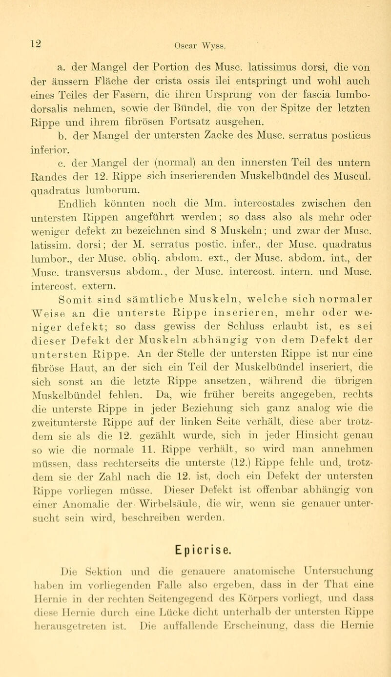 a. der Mangel der Portion des Muse, latissimus dorsi, die von der äussern Fläche der crista ossis ilei entspringt und wohl auch eines Teiles der Fasern, die ihren Ursprung von der fascia lumbo- dorsalis nehmen, sowie der Bündel, die von der Spitze der letzten Rippe und ihrem fibrösen Fortsatz ausgehen. b. der Mangel der untersten Zacke des Muse, serratus posticus inferior. c. der Mangel der (normal) an den innersten Teil des untern Randes der 12. Rippe sich inserierenden Muskelbündel des Muscul. quadratus lumborum. Endlich könnten noch die Mm. intercostales zwischen den untersten Rippen angeführt werden; so dass also als mehr oder weniger defekt zu bezeichnen sind 8 Muskeln; und zwar der Muse, latissim. dorsi; der M. serratus postic. infer., der Muse, quadratus lumbor., der Muse, obliq. abdom. ext., der Muse, abdom. int., der Muse, transversus abdom., der Muse, intercost. intern, und Muse, intercost. extern. Somit sind sämtliche Muskeln, welche sich normaler Weise an die unterste Rippe inserieren, mehr oder we- niger defekt; so dass gewiss der Schluss erlaubt ist, es sei dieser Defekt der Muskeln abhängig von dem Defekt der untersten Rippe. An der Stelle der untersten Rippe ist nur eine fibröse Haut, an der sich ein Teil der Muskelbündel inseriert, die sich sonst an die letzte Rippe ansetzen, während die übrigen Muskelbündel fehlen. Da, wie früher bereits angegeben, rechts die unterste Rippe in jeder Beziehung sich ganz analog wie die zweitunterste Rippe auf der linken Seite verhält, diese aber trotz- dem sie als die 12. gezählt wurde, sich in jeder Hinsicht genau so wie die normale 11. Rippe verhält, so wird man annehmen müssen, dass rechterseits die unterste (12.) Rippe fehle und, trotz- dem sie der Zahl nach die 12. ist, doch ein Defekt der untersten Rippe vorliegen müsse. Dieser Defekt ist offenbar abhängig von einer Anomalie der Wirbelsäule, die wir, wenn sie genauer unter- sucht sein wird, beschreiben werden. Ep icrise. Die Sektion und die genauere anatomische Untersuchung haben im vorliegenden Falle also ergeben, dnss in <\rv Thal eine Hernie in der rechten Seitengegend *\<^ Körpers vorliegt, und dass diese Hernie durch eine Lücke dicht unterhalb der untersten Rippe herausgetreten ist. Die auffallende Erscheinung, dass die Hernie