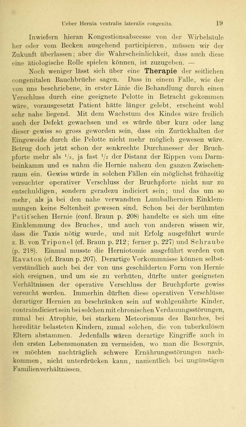 Inwiefern hieran Kongestionsabscesse von der Wirbelsäule her oder vom Becken ausgehend participieren, müssen wir der Zukunft überlassen; aber die Wahrscheinlichkeit, dass auch diese eine ätiologische Rolle spielen können, ist zuzugeben. — Noch weniger lässt sich über eine Therapie der seitlichen congenitalen Bauchbrüche sagen. Dass in einem Falle, wie der von uns beschriebene, in erster Linie die Behandlung durch einen Verschluss durch eine geeignete Pelotte in Betracht gekommen wäre, vorausgesetzt Patient hätte länger gelebt, erscheint wohl sehr nahe liegend. Mit dem Wachstum des Kindes wäre freilich auch der Defekt gewachsen und es würde über kurz oder lang dieser gewiss so gross geworden sein, dass ein Zurückhalten der Eingeweide durch die Pelotte nicht mehr möglich gewesen wäre. Betrug doch jetzt schon der senkrechte Durchmesser der Bruch- pforte mehr als x/33 3a ^as^ V2 der Distanz der Rippen vom Darm- beinkamm und es nahm die Hernie nahezu den ganzen Zwischen- raum ein. Gewiss würde in solchen Fällen ein möglichst frühzeitig versuchter operativer Verschluss der Bruchpforte nicht nur zu entschuldigen, sondern geradezu indiciert sein; und das um so mehr, als ja bei den nahe verwandten Lumbalhernien Einklem- mungen keine Seltenheit gewesen sind. Schon bei der berühmten Petit'schen Hernie (conf. Braun p. 208) handelte es sich um eine Einklemmung des Bruches, und auch von anderen wissen wir, dass die Taxis nötig wurde, und mit Erfolg ausgeführt wurde z. B. von Triponel (cf. Braun p. 212; ferner p. 227) und Schraube (p. 218). Einmal musste die Herniotomie ausgeführt werden von Ravaton (cf. Braun p. 207). Derartige Vorkommnisse können selbst- verständlich auch bei der von uns geschilderten Form von Hernie sich ereignen, und um sie zu verhüten, dürfte unter geeigneten Verhältnissen der operative Verschluss der Bruchpforte gewiss versucht werden. Immerhin dürften diese operativen Verschlüsse derartiger Hernien zu beschränken sein auf wohlgenährte Kinder, contraindiciert sein bei solchen mit chronischen Verdauungsstörungen, zumal bei Atrophie, bei starkem Meteorismus des Bauches, bei hereditär belasteten Kindern, zumal solchen, die von tuberkulösen Eltern abstammen. Jedenfalls wären derartige Eingriffe auch in den ersten Lebensmonaten zu vermeiden, wo man die Besorgnis, es möchten nachträglich schwere Ernährungsstörungen nach- kommen, nicht unterdrücken kann, namentlich bei ungünstigen Familienverhältnissen.