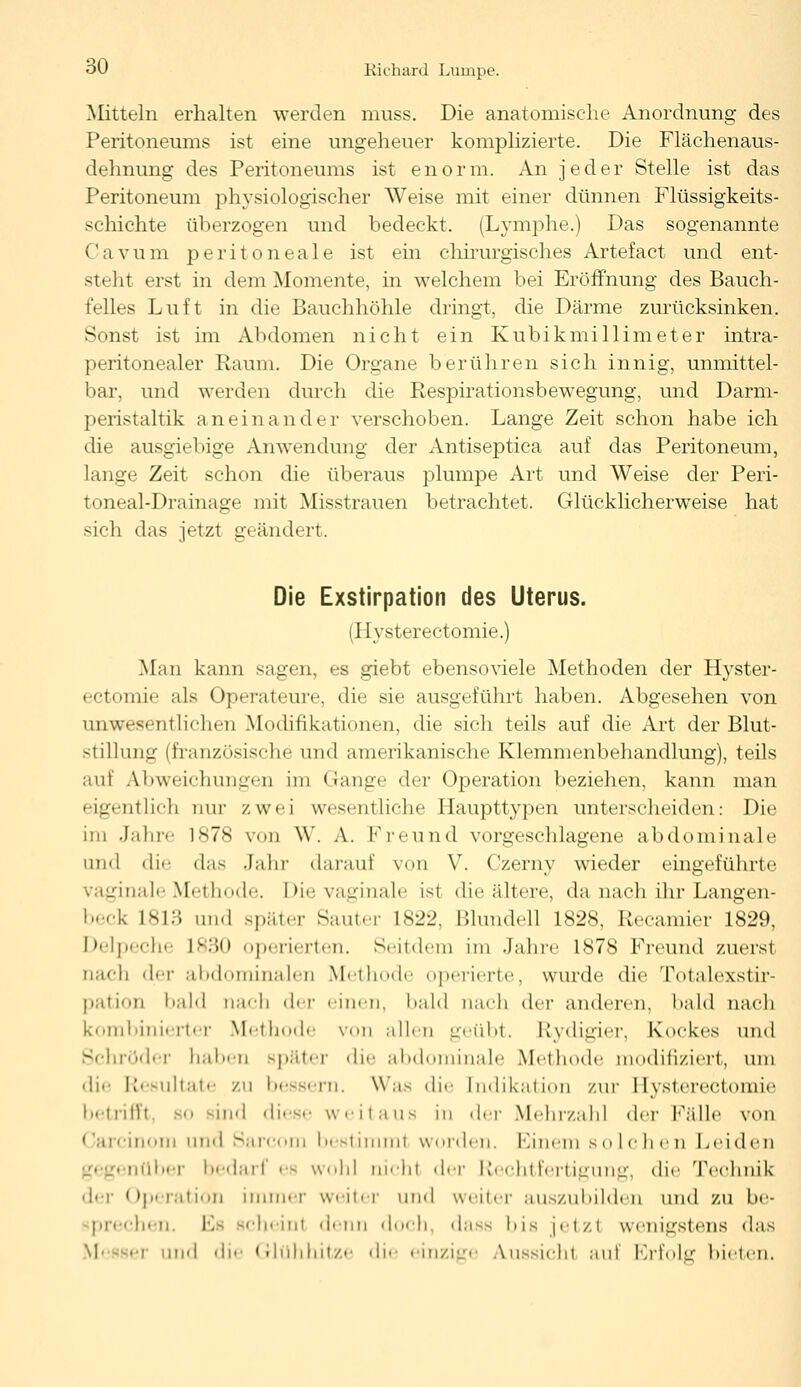 Mitteln erhalten werden muss. Die anatomische Anordnung des Peritoneums ist eine ungeheuer komplizierte. Die Flächenaus- dehnung des Peritoneums ist enorm. An jeder Stelle ist das Peritoneum physiologischer Weise mit einer dünnen Flüssigkeits- schichte überzogen und bedeckt. (Lymphe.) Das sogenannte Cavum peritoneale ist ein chirurgisches Artefact und ent- steht erst in dem Momente, in welchem bei Eröffnung des Bauch- felles Luft in die Bauchhöhle dringt, die Därme zurücksinken. Sonst ist im Abdomen nicht ein Kubikmillimeter intra- peritonealer Raum. Die Organe berühren sich innig, unmittel- bar, und werden durch die Respirationsbewegung, und Darm- peristaltik aneinander verschoben. Lange Zeit schon habe ich die ausgiebige Anwendung der Antiseptica auf das Peritoneum, lange Zeit schon die überaus plumpe Art und Weise der Peri- toneal-Drainage mit Misstrauen betrachtet. Glücklicherweise hat sich das jetzt geändert. Die Exstirpation des Uterus. (Hysterectomie.) Man kann sagen, es giebt ebenso viele Methoden der Hyster- ectomie als Operateure, die sie ausgeführt haben. Abgesehen von uiiwesentlichen Modifikationen, die sich teils auf die Art der Blut- stillung (französische und amerikanische Klemmenbehandlung), teils auf Abweichungen im Gange der Operation beziehen, kann man eigentlich nur zwei wesentliche Haupttypen unterscheiden: Die im Jahre 1878 von W. A. Freund vorgeschlagene abdominale und die das Jahr darauf von V. Czerny wieder eingeführte vaginale Methode. Die vaginale ist die ältere, da nach ihr Langen- beck L813 und später Sauter 1822, Bhmdell 1828, Recamier 1829, I ><-l j ■«•h« ]>..<> operierten. Seitdem im Jahre 1878 Freund zuerst nach der abdominalen Methode operierte, wurde die. Totalexstir- patioD bald nach der einen, bald nach der anderen, bald nach kombinierter Methode von allen geübt. Rydigier, Kockes und Schröder haben später die abdominale Methode modifiziert, um die Resultate zu bessern. Was die [ndikation zur Hysterectomie betrifft bo sind diese weitaus in der Mehrzahl der Fälle von Carcinom und Sarcom bestimmt worden. Einem solchen Leiden nüber bedarf es wohl nicht der Rechtfertigung, die Teohnii der Operation immer weiter und wenn- auszubilden und zu be- prechen. Es scheinl denn doch, dass bis jetzt wenigstens das